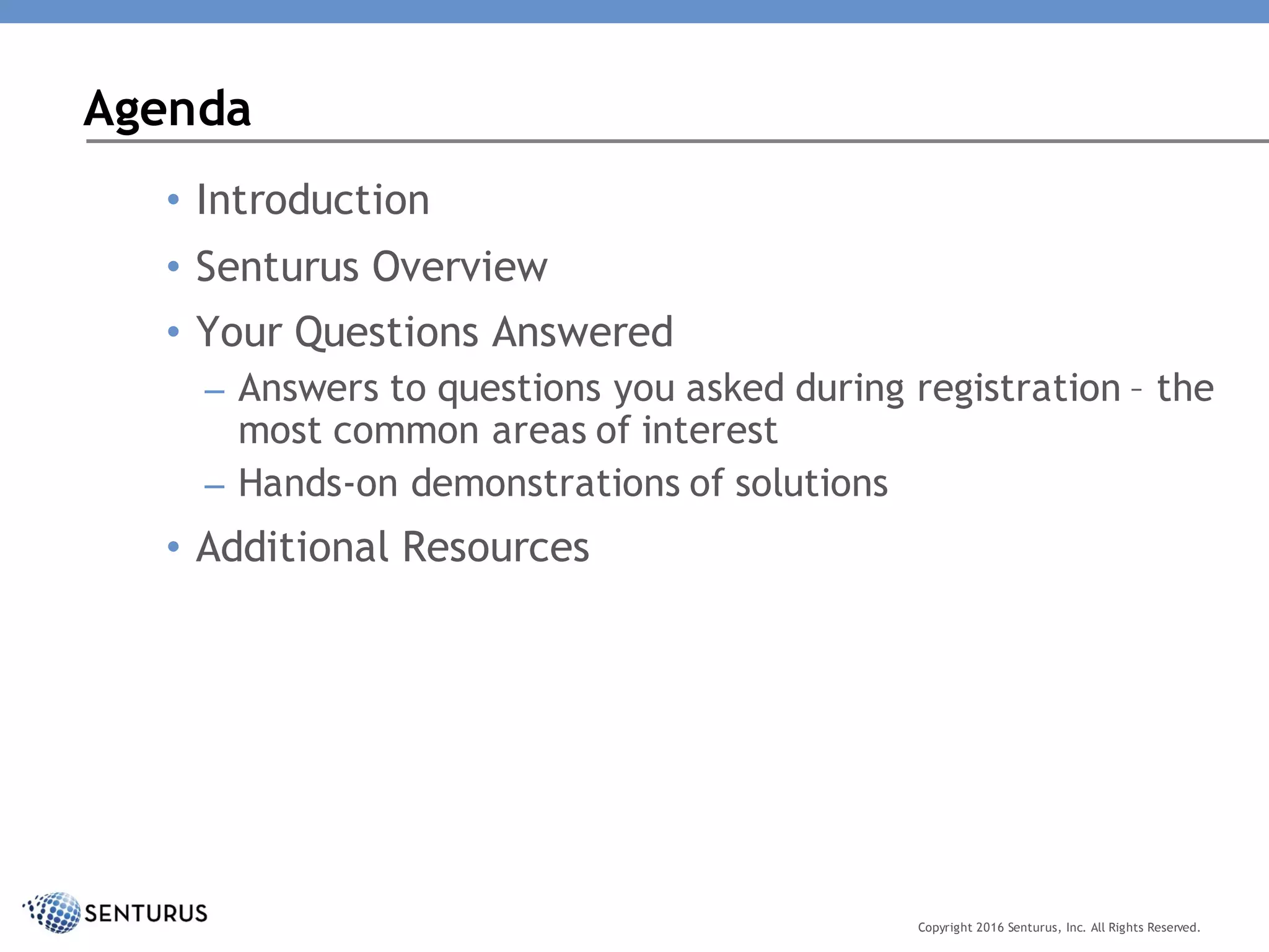 • Introduction
• Senturus Overview
• Your Questions Answered
– Answers to questions you asked during registration – the
most common areas of interest
– Hands-on demonstrations of solutions
• Additional Resources
Agenda
Copyright 2016 Senturus, Inc. All Rights Reserved.
 