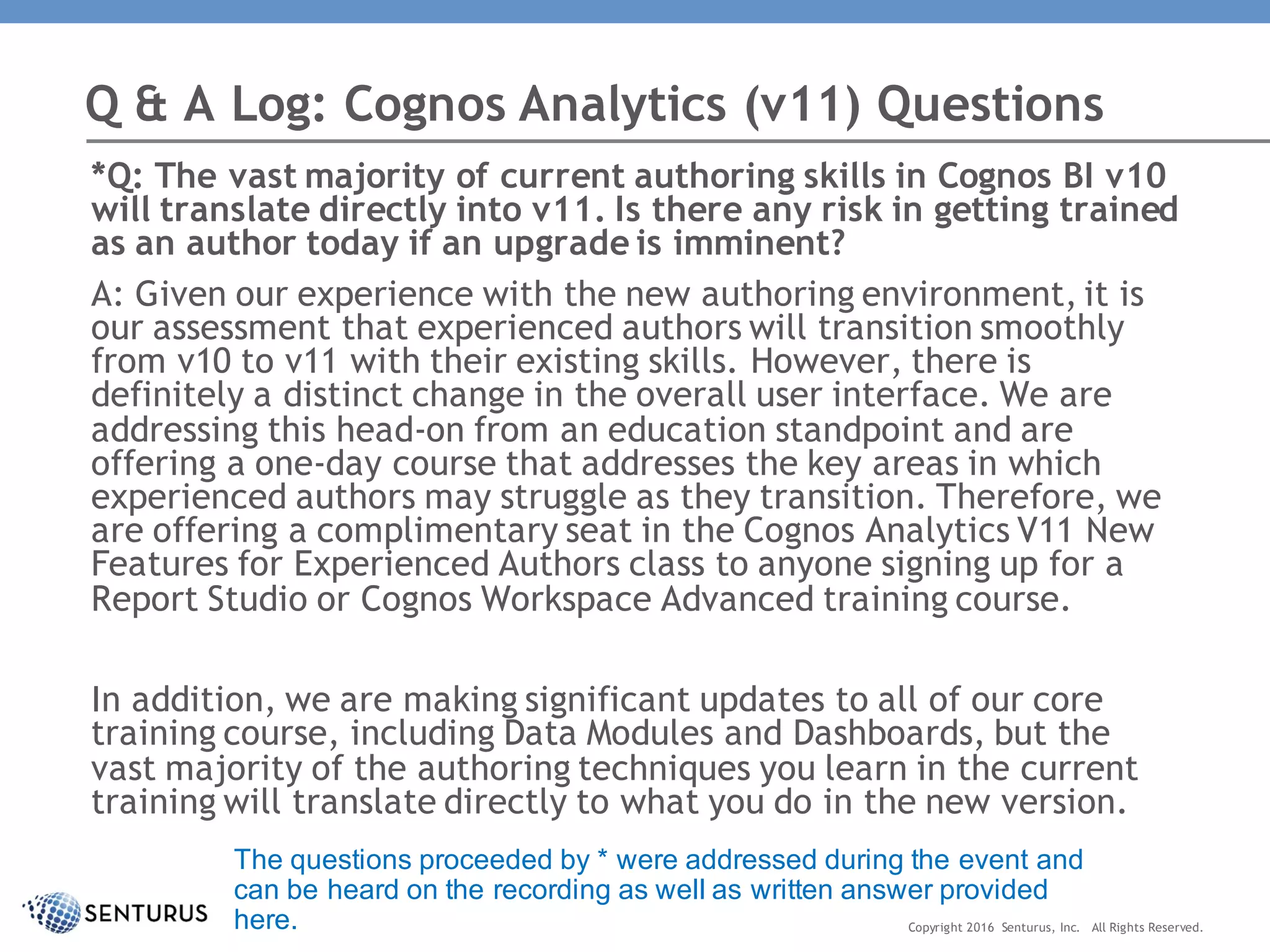 *Q: The vast majority of current authoring skills in Cognos BI v10
will translate directly into v11. Is there any risk in getting trained
as an author today if an upgrade is imminent?
A: Given our experience with the new authoring environment, it is
our assessment that experienced authors will transition smoothly
from v10 to v11 with their existing skills. However, there is
definitely a distinct change in the overall user interface. We are
addressing this head-on from an education standpoint and are
offering a one-day course that addresses the key areas in which
experienced authors may struggle as they transition. Therefore, we
are offering a complimentary seat in the Cognos Analytics V11 New
Features for Experienced Authors class to anyone signing up for a
Report Studio or Cognos Workspace Advanced training course.
In addition, we are making significant updates to all of our core
training course, including Data Modules and Dashboards, but the
vast majority of the authoring techniques you learn in the current
training will translate directly to what you do in the new version.
Q & A Log: Cognos Analytics (v11) Questions
Copyright 2016 Senturus, Inc. All Rights Reserved.
The questions proceeded by * were addressed during the event and
can be heard on the recording as well as written answer provided
here.
 