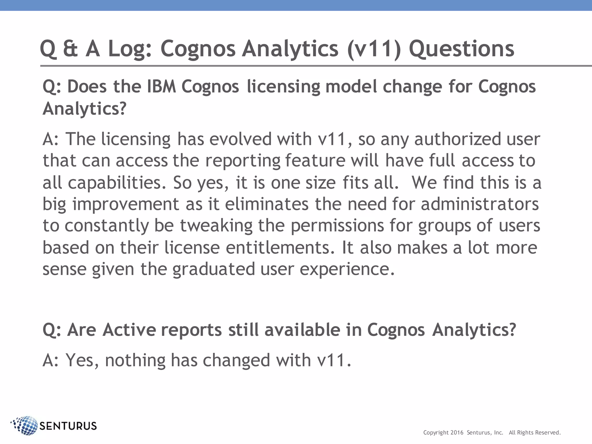 Q: Does the IBM Cognos licensing model change for Cognos
Analytics?
A: The licensing has evolved with v11, so any authorized user
that can access the reporting feature will have full access to
all capabilities. So yes, it is one size fits all. We find this is a
big improvement as it eliminates the need for administrators
to constantly be tweaking the permissions for groups of users
based on their license entitlements. It also makes a lot more
sense given the graduated user experience.
Q: Are Active reports still available in Cognos Analytics?
A: Yes, nothing has changed with v11.
Q & A Log: Cognos Analytics (v11) Questions
Copyright 2016 Senturus, Inc. All Rights Reserved.
 