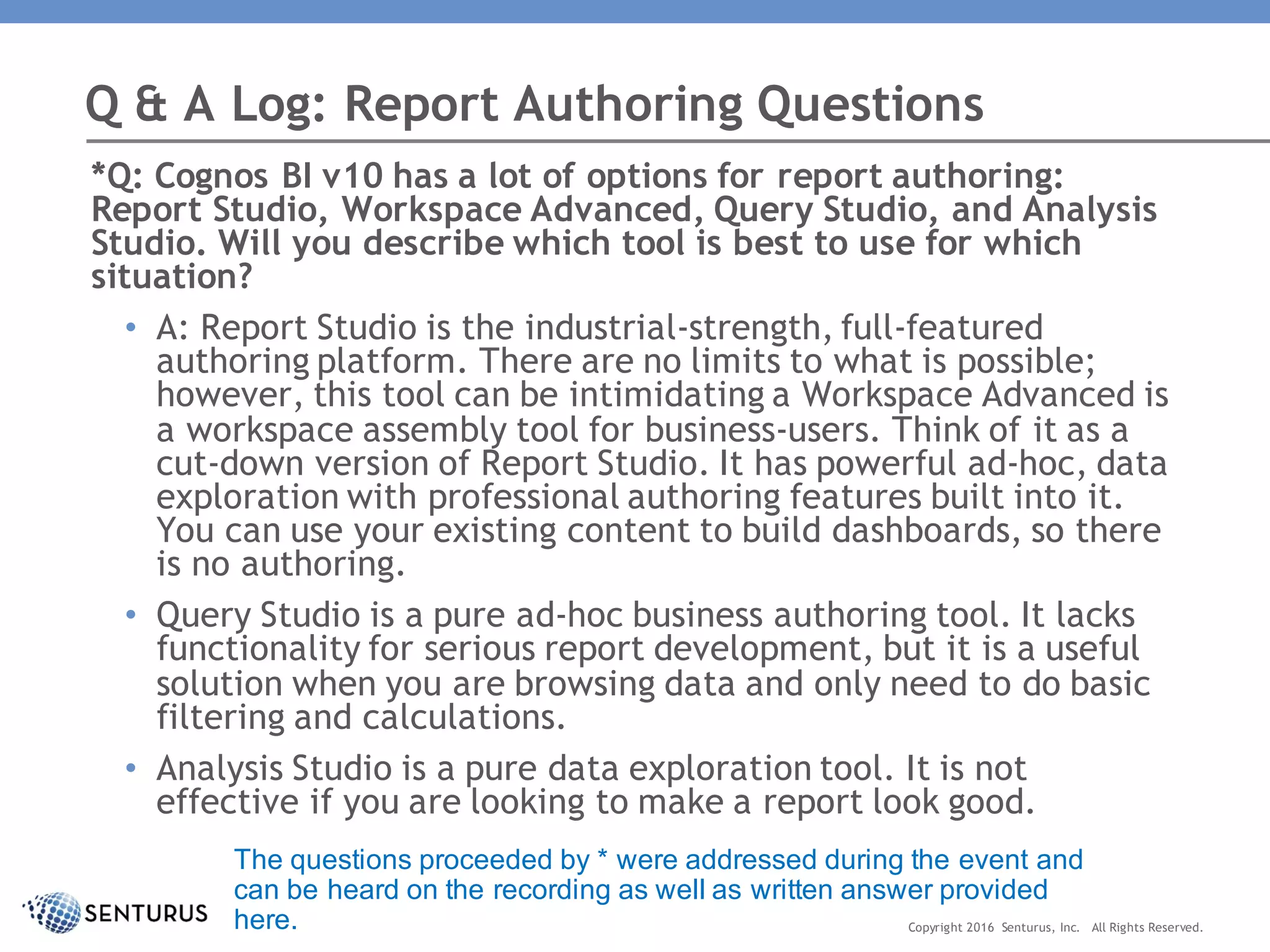 *Q: Cognos BI v10 has a lot of options for report authoring:
Report Studio, Workspace Advanced, Query Studio, and Analysis
Studio. Will you describe which tool is best to use for which
situation?
• A: Report Studio is the industrial-strength, full-featured
authoring platform. There are no limits to what is possible;
however, this tool can be intimidating a Workspace Advanced is
a workspace assembly tool for business-users. Think of it as a
cut-down version of Report Studio. It has powerful ad-hoc, data
exploration with professional authoring features built into it.
You can use your existing content to build dashboards, so there
is no authoring.
• Query Studio is a pure ad-hoc business authoring tool. It lacks
functionality for serious report development, but it is a useful
solution when you are browsing data and only need to do basic
filtering and calculations.
• Analysis Studio is a pure data exploration tool. It is not
effective if you are looking to make a report look good.
Q & A Log: Report Authoring Questions
Copyright 2016 Senturus, Inc. All Rights Reserved.
The questions proceeded by * were addressed during the event and
can be heard on the recording as well as written answer provided
here.
 