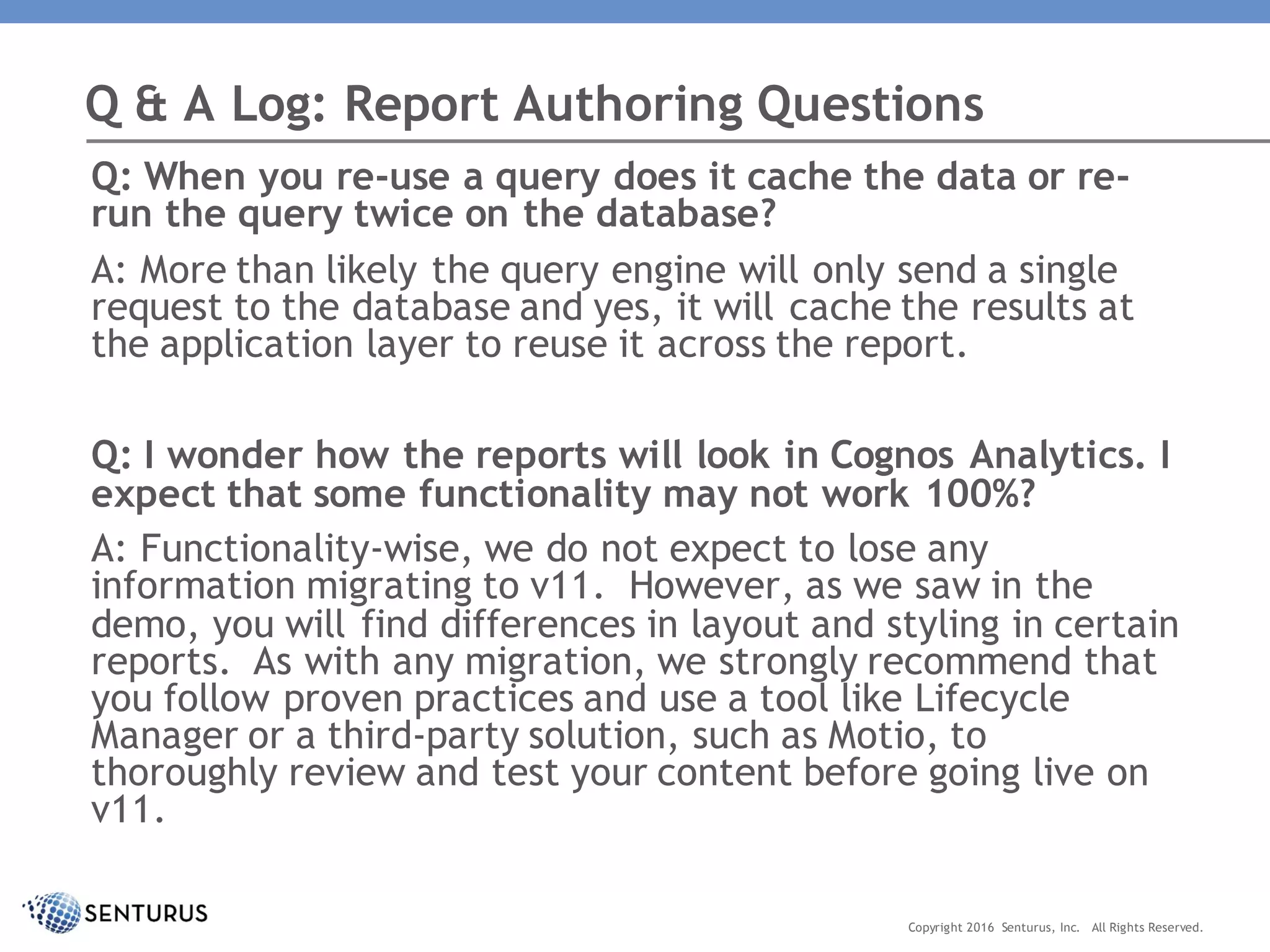 Q: When you re-use a query does it cache the data or re-
run the query twice on the database?
A: More than likely the query engine will only send a single
request to the database and yes, it will cache the results at
the application layer to reuse it across the report.
Q: I wonder how the reports will look in Cognos Analytics. I
expect that some functionality may not work 100%?
A: Functionality-wise, we do not expect to lose any
information migrating to v11. However, as we saw in the
demo, you will find differences in layout and styling in certain
reports. As with any migration, we strongly recommend that
you follow proven practices and use a tool like Lifecycle
Manager or a third-party solution, such as Motio, to
thoroughly review and test your content before going live on
v11.
Q & A Log: Report Authoring Questions
Copyright 2016 Senturus, Inc. All Rights Reserved.
 