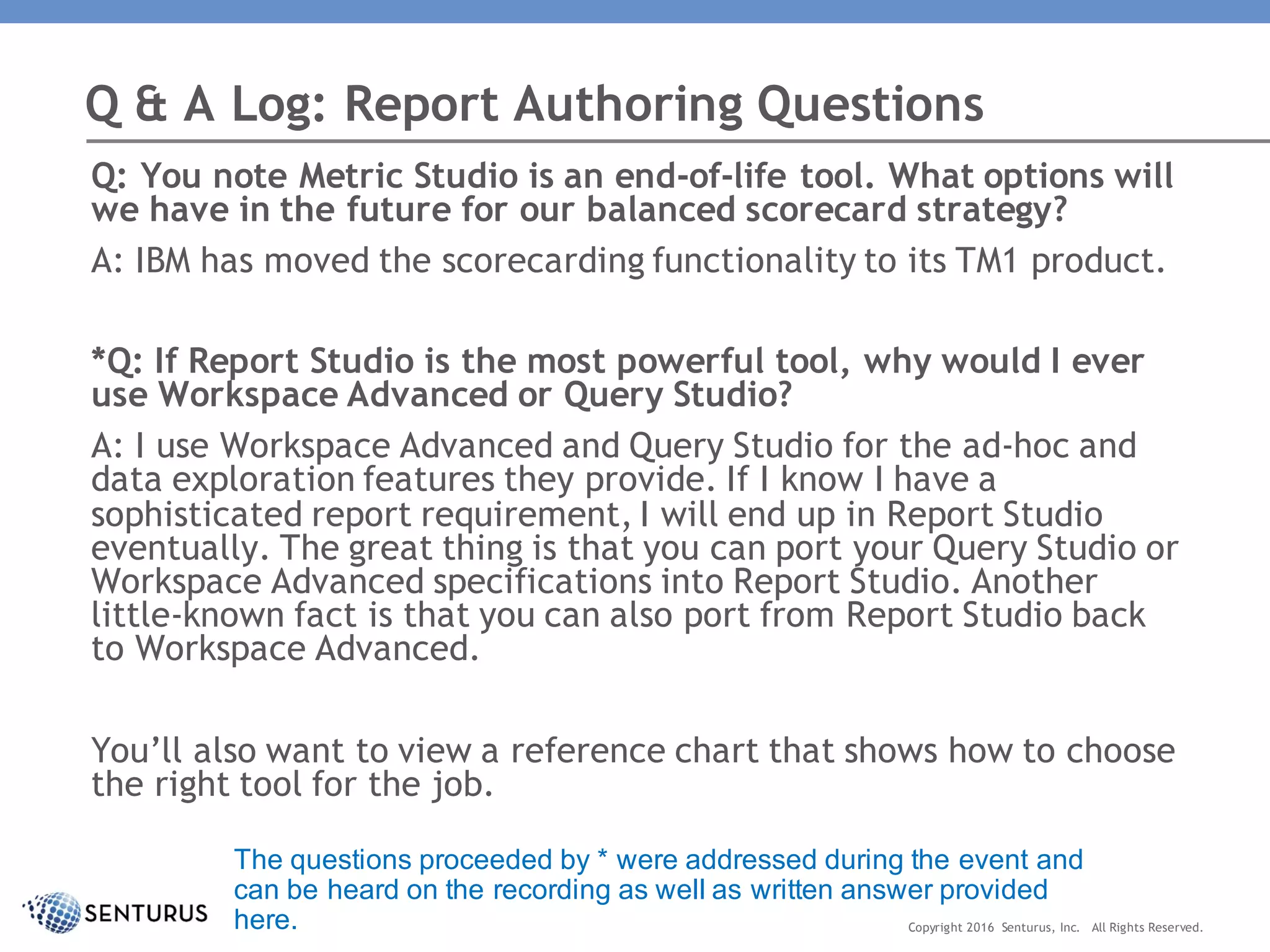 Q: You note Metric Studio is an end-of-life tool. What options will
we have in the future for our balanced scorecard strategy?
A: IBM has moved the scorecarding functionality to its TM1 product.
*Q: If Report Studio is the most powerful tool, why would I ever
use Workspace Advanced or Query Studio?
A: I use Workspace Advanced and Query Studio for the ad-hoc and
data exploration features they provide. If I know I have a
sophisticated report requirement, I will end up in Report Studio
eventually. The great thing is that you can port your Query Studio or
Workspace Advanced specifications into Report Studio. Another
little-known fact is that you can also port from Report Studio back
to Workspace Advanced.
You’ll also want to view a reference chart that shows how to choose
the right tool for the job.
Q & A Log: Report Authoring Questions
Copyright 2016 Senturus, Inc. All Rights Reserved.
The questions proceeded by * were addressed during the event and
can be heard on the recording as well as written answer provided
here.
 