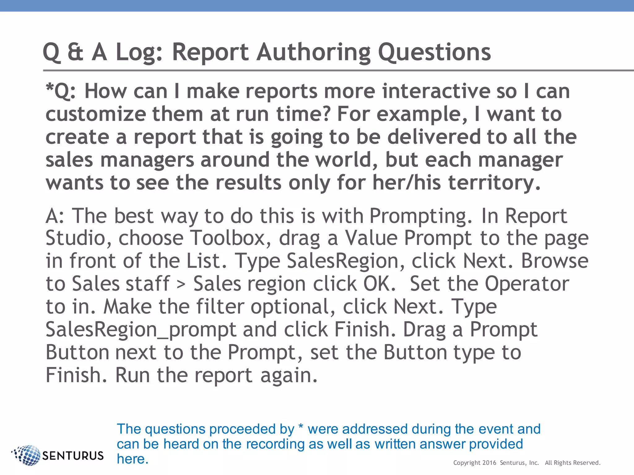 *Q: How can I make reports more interactive so I can
customize them at run time? For example, I want to
create a report that is going to be delivered to all the
sales managers around the world, but each manager
wants to see the results only for her/his territory.
A: The best way to do this is with Prompting. In Report
Studio, choose Toolbox, drag a Value Prompt to the page
in front of the List. Type SalesRegion, click Next. Browse
to Sales staff > Sales region click OK. Set the Operator
to in. Make the filter optional, click Next. Type
SalesRegion_prompt and click Finish. Drag a Prompt
Button next to the Prompt, set the Button type to
Finish. Run the report again.
Q & A Log: Report Authoring Questions
Copyright 2016 Senturus, Inc. All Rights Reserved.
The questions proceeded by * were addressed during the event and
can be heard on the recording as well as written answer provided
here.
 