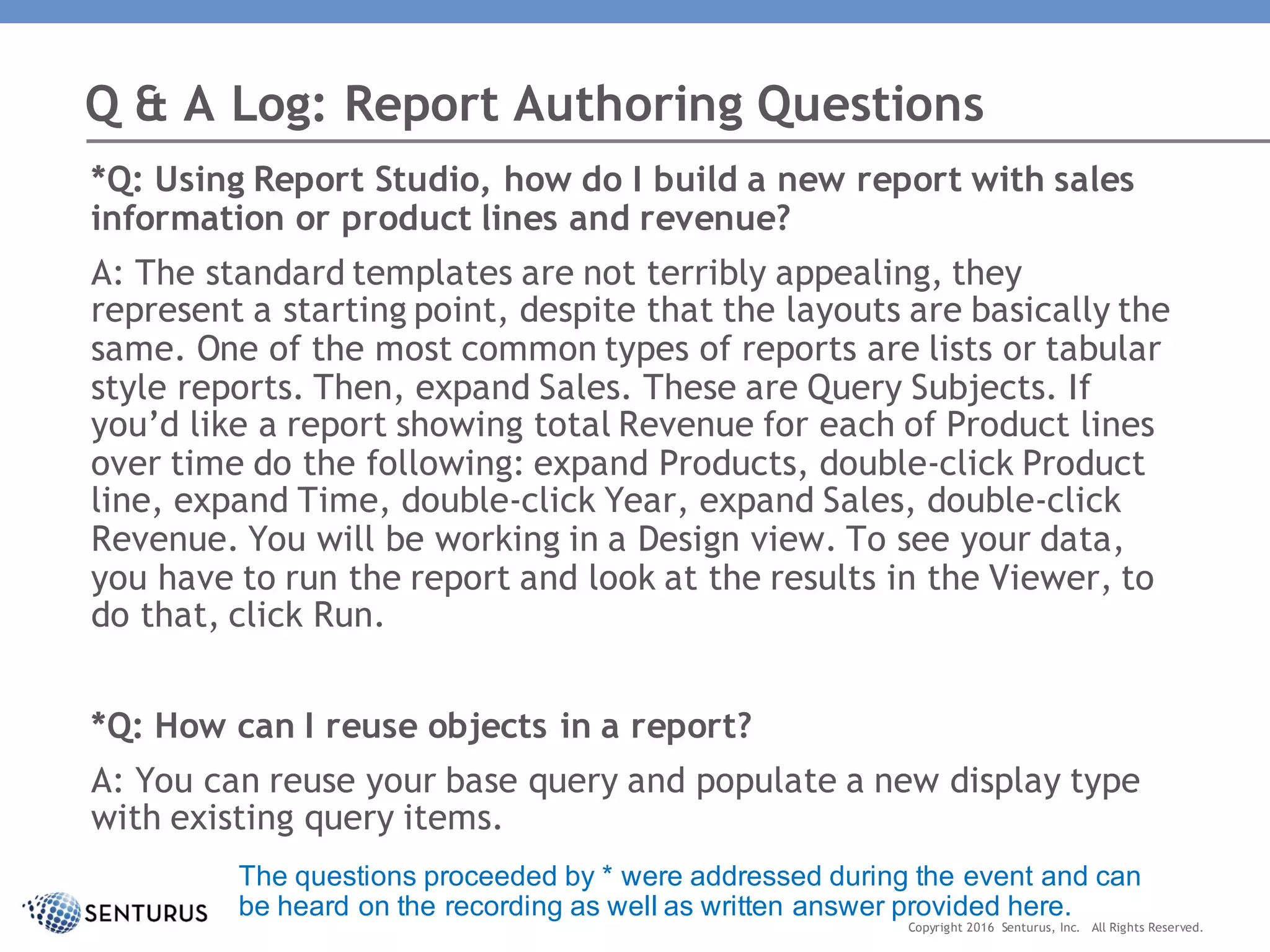 *Q: Using Report Studio, how do I build a new report with sales
information or product lines and revenue?
A: The standard templates are not terribly appealing, they
represent a starting point, despite that the layouts are basically the
same. One of the most common types of reports are lists or tabular
style reports. Then, expand Sales. These are Query Subjects. If
you’d like a report showing total Revenue for each of Product lines
over time do the following: expand Products, double-click Product
line, expand Time, double-click Year, expand Sales, double-click
Revenue. You will be working in a Design view. To see your data,
you have to run the report and look at the results in the Viewer, to
do that, click Run.
*Q: How can I reuse objects in a report?
A: You can reuse your base query and populate a new display type
with existing query items.
Q & A Log: Report Authoring Questions
Copyright 2016 Senturus, Inc. All Rights Reserved.
The questions proceeded by * were addressed during the event and can
be heard on the recording as well as written answer provided here.
 