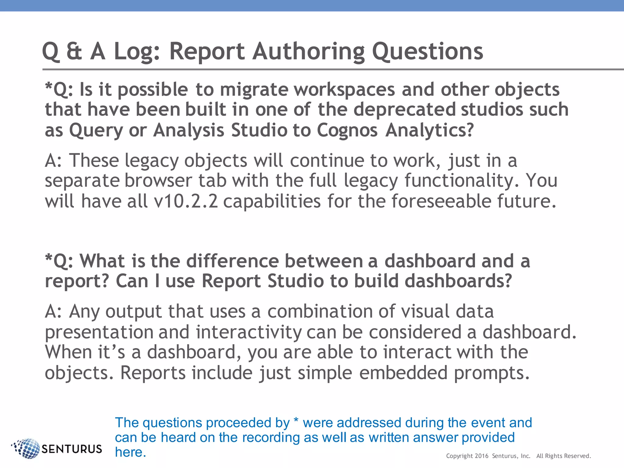 *Q: Is it possible to migrate workspaces and other objects
that have been built in one of the deprecated studios such
as Query or Analysis Studio to Cognos Analytics?
A: These legacy objects will continue to work, just in a
separate browser tab with the full legacy functionality. You
will have all v10.2.2 capabilities for the foreseeable future.
*Q: What is the difference between a dashboard and a
report? Can I use Report Studio to build dashboards?
A: Any output that uses a combination of visual data
presentation and interactivity can be considered a dashboard.
When it’s a dashboard, you are able to interact with the
objects. Reports include just simple embedded prompts.
Q & A Log: Report Authoring Questions
Copyright 2016 Senturus, Inc. All Rights Reserved.
The questions proceeded by * were addressed during the event and
can be heard on the recording as well as written answer provided
here.
 