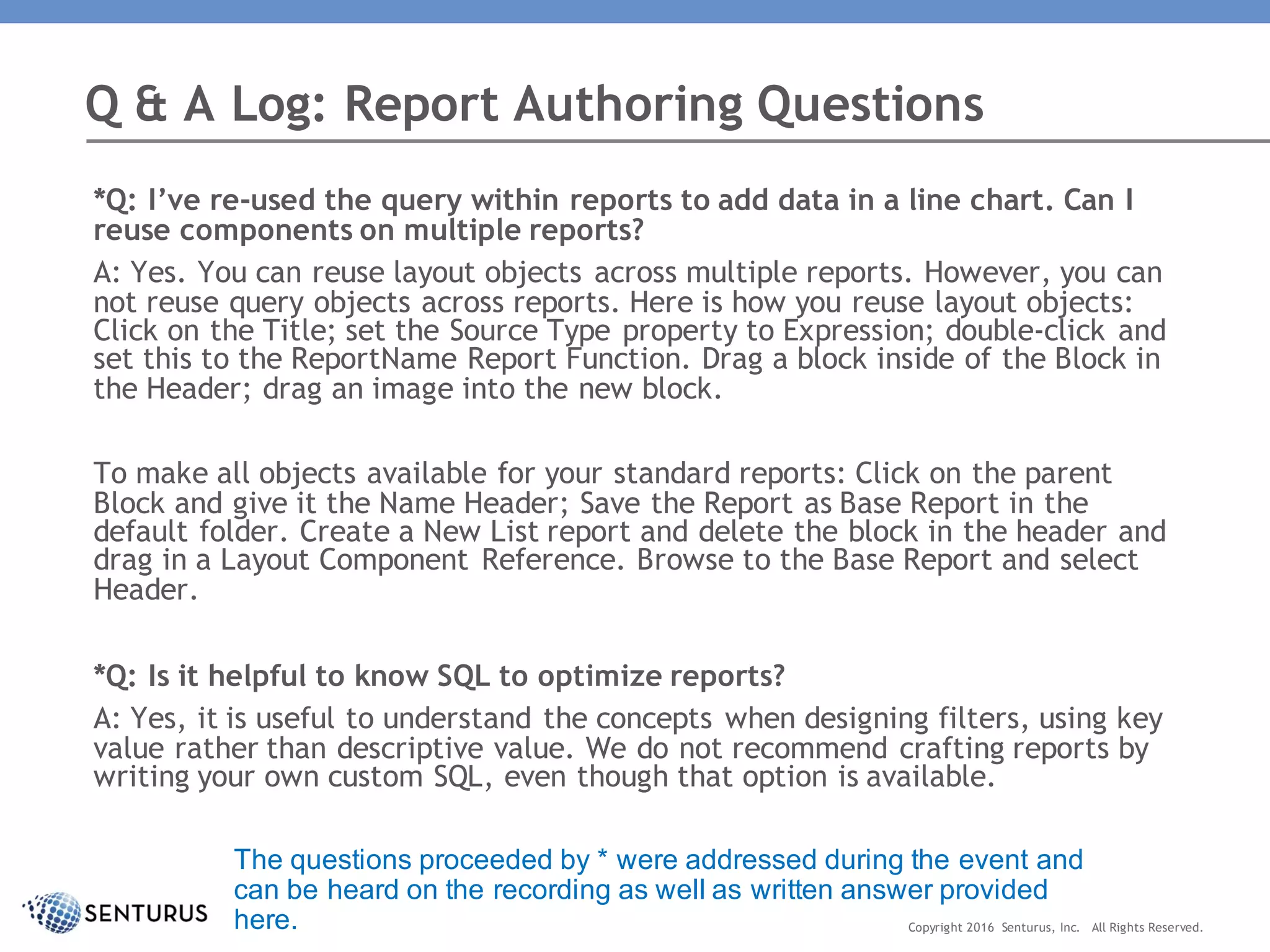 *Q: I’ve re-used the query within reports to add data in a line chart. Can I
reuse components on multiple reports?
A: Yes. You can reuse layout objects across multiple reports. However, you can
not reuse query objects across reports. Here is how you reuse layout objects:
Click on the Title; set the Source Type property to Expression; double-click and
set this to the ReportName Report Function. Drag a block inside of the Block in
the Header; drag an image into the new block.
To make all objects available for your standard reports: Click on the parent
Block and give it the Name Header; Save the Report as Base Report in the
default folder. Create a New List report and delete the block in the header and
drag in a Layout Component Reference. Browse to the Base Report and select
Header.
*Q: Is it helpful to know SQL to optimize reports?
A: Yes, it is useful to understand the concepts when designing filters, using key
value rather than descriptive value. We do not recommend crafting reports by
writing your own custom SQL, even though that option is available.
Q & A Log: Report Authoring Questions
Copyright 2016 Senturus, Inc. All Rights Reserved.
The questions proceeded by * were addressed during the event and
can be heard on the recording as well as written answer provided
here.
 