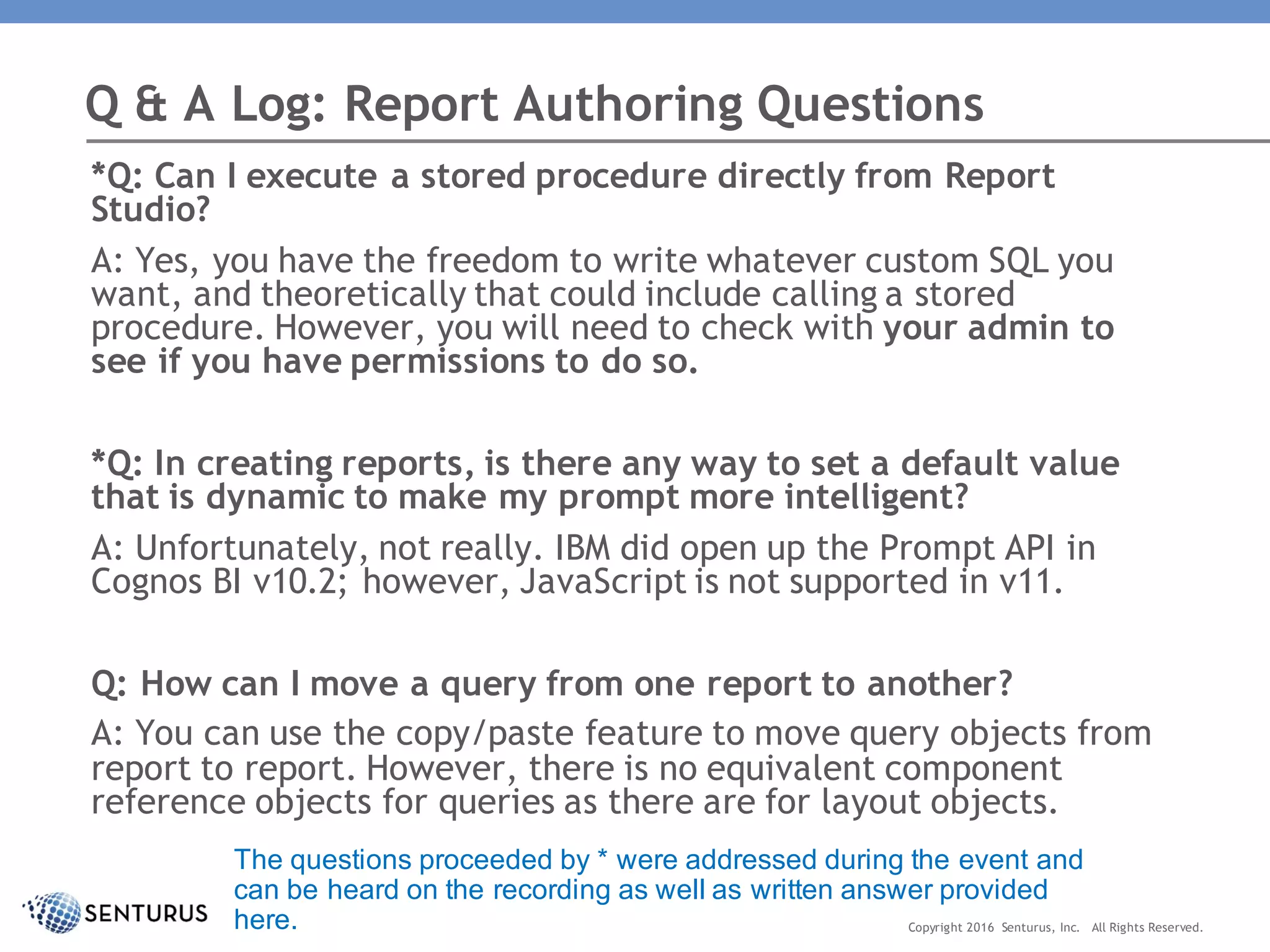 *Q: Can I execute a stored procedure directly from Report
Studio?
A: Yes, you have the freedom to write whatever custom SQL you
want, and theoretically that could include calling a stored
procedure. However, you will need to check with your admin to
see if you have permissions to do so.
*Q: In creating reports, is there any way to set a default value
that is dynamic to make my prompt more intelligent?
A: Unfortunately, not really. IBM did open up the Prompt API in
Cognos BI v10.2; however, JavaScript is not supported in v11.
Q: How can I move a query from one report to another?
A: You can use the copy/paste feature to move query objects from
report to report. However, there is no equivalent component
reference objects for queries as there are for layout objects.
Q & A Log: Report Authoring Questions
Copyright 2016 Senturus, Inc. All Rights Reserved.
The questions proceeded by * were addressed during the event and
can be heard on the recording as well as written answer provided
here.
 