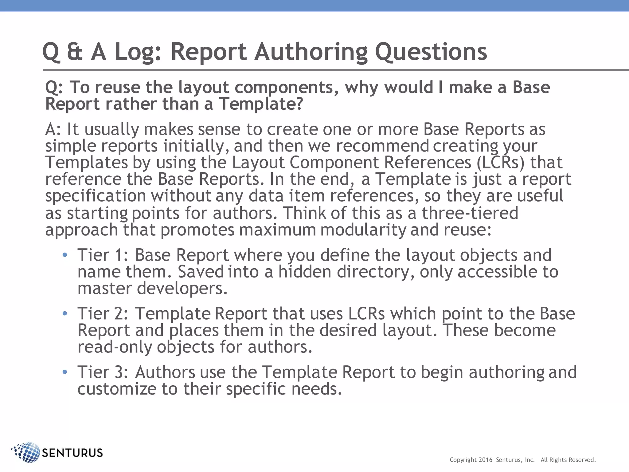 Q: To reuse the layout components, why would I make a Base
Report rather than a Template?
A: It usually makes sense to create one or more Base Reports as
simple reports initially, and then we recommend creating your
Templates by using the Layout Component References (LCRs) that
reference the Base Reports. In the end, a Template is just a report
specification without any data item references, so they are useful
as starting points for authors. Think of this as a three-tiered
approach that promotes maximum modularity and reuse:
• Tier 1: Base Report where you define the layout objects and
name them. Saved into a hidden directory, only accessible to
master developers.
• Tier 2: Template Report that uses LCRs which point to the Base
Report and places them in the desired layout. These become
read-only objects for authors.
• Tier 3: Authors use the Template Report to begin authoring and
customize to their specific needs.
Q & A Log: Report Authoring Questions
Copyright 2016 Senturus, Inc. All Rights Reserved.
 