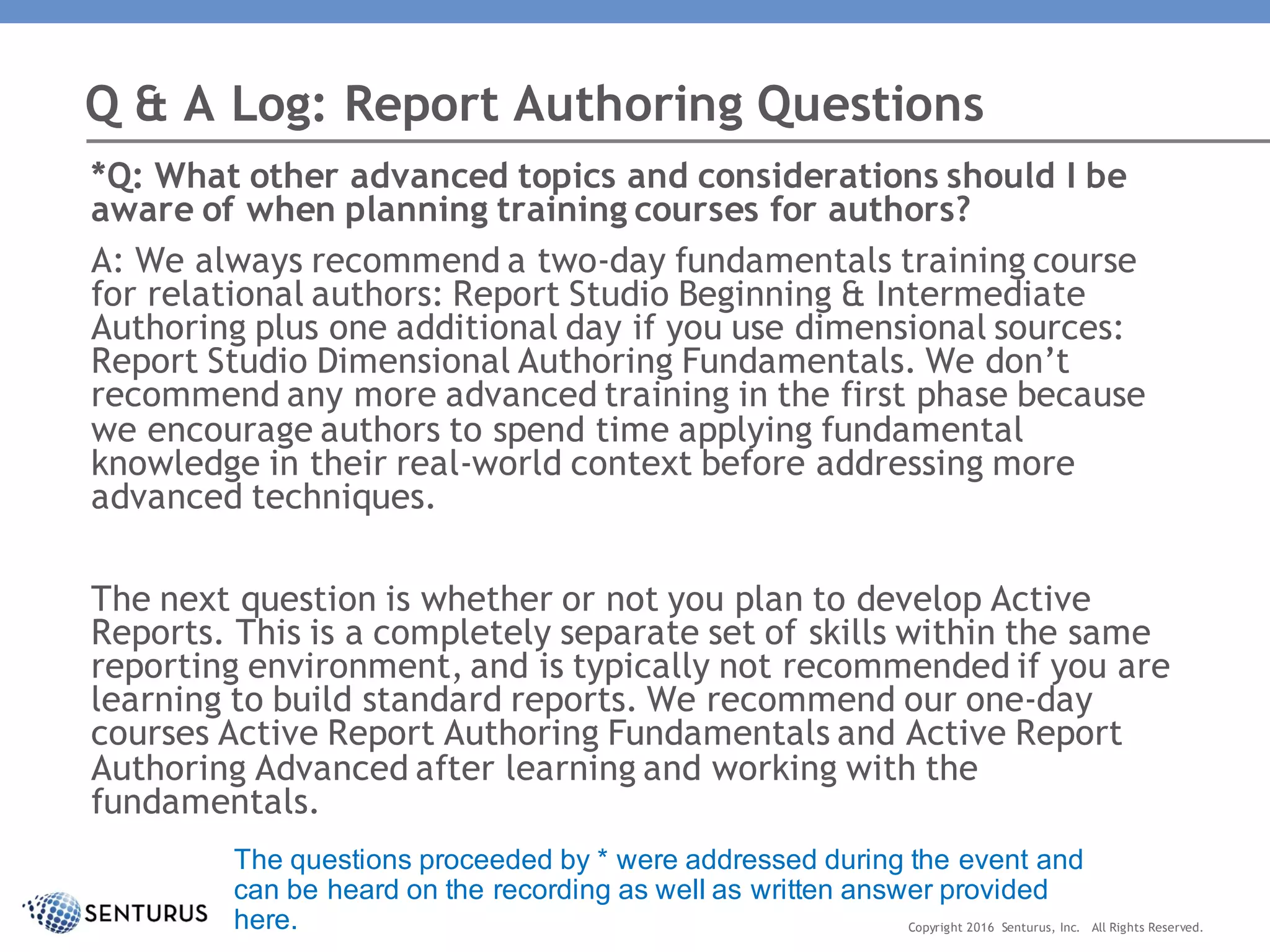 *Q: What other advanced topics and considerations should I be
aware of when planning training courses for authors?
A: We always recommend a two-day fundamentals training course
for relational authors: Report Studio Beginning & Intermediate
Authoring plus one additional day if you use dimensional sources:
Report Studio Dimensional Authoring Fundamentals. We don’t
recommend any more advanced training in the first phase because
we encourage authors to spend time applying fundamental
knowledge in their real-world context before addressing more
advanced techniques.
The next question is whether or not you plan to develop Active
Reports. This is a completely separate set of skills within the same
reporting environment, and is typically not recommended if you are
learning to build standard reports. We recommend our one-day
courses Active Report Authoring Fundamentals and Active Report
Authoring Advanced after learning and working with the
fundamentals.
Q & A Log: Report Authoring Questions
Copyright 2016 Senturus, Inc. All Rights Reserved.
The questions proceeded by * were addressed during the event and
can be heard on the recording as well as written answer provided
here.
 