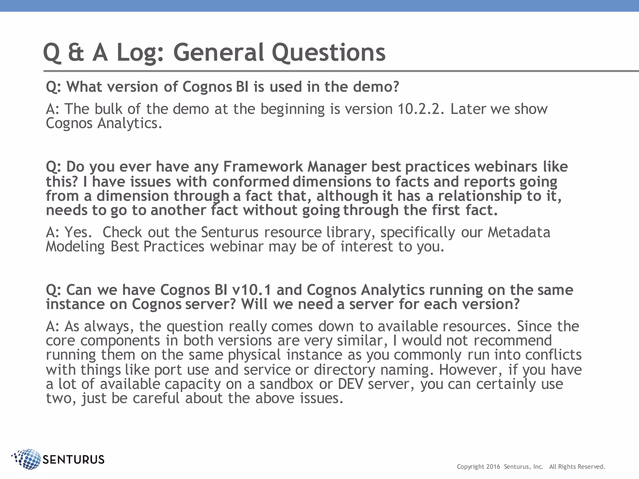 Q: What version of Cognos BI is used in the demo?
A: The bulk of the demo at the beginning is version 10.2.2. Later we show
Cognos Analytics.
Q: Do you ever have any Framework Manager best practices webinars like
this? I have issues with conformed dimensions to facts and reports going
from a dimension through a fact that, although it has a relationship to it,
needs to go to another fact without going through the first fact.
A: Yes. Check out the Senturus resource library, specifically our Metadata
Modeling Best Practices webinar may be of interest to you.
Q: Can we have Cognos BI v10.1 and Cognos Analytics running on the same
instance on Cognos server? Will we need a server for each version?
A: As always, the question really comes down to available resources. Since the
core components in both versions are very similar, I would not recommend
running them on the same physical instance as you commonly run into conflicts
with things like port use and service or directory naming. However, if you have
a lot of available capacity on a sandbox or DEV server, you can certainly use
two, just be careful about the above issues.
Q & A Log: General Questions
Copyright 2016 Senturus, Inc. All Rights Reserved.
 