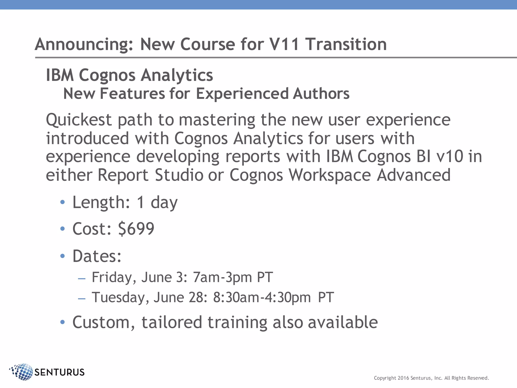 Announcing: New Course for V11 Transition
Copyright 2016 Senturus, Inc. All Rights Reserved.
IBM Cognos Analytics
New Features for Experienced Authors
Quickest path to mastering the new user experience
introduced with Cognos Analytics for users with
experience developing reports with IBM Cognos BI v10 in
either Report Studio or Cognos Workspace Advanced
• Length: 1 day
• Cost: $699
• Dates:
– Friday, June 3: 7am-3pm PT
– Tuesday, June 28: 8:30am-4:30pm PT
• Custom, tailored training also available
 