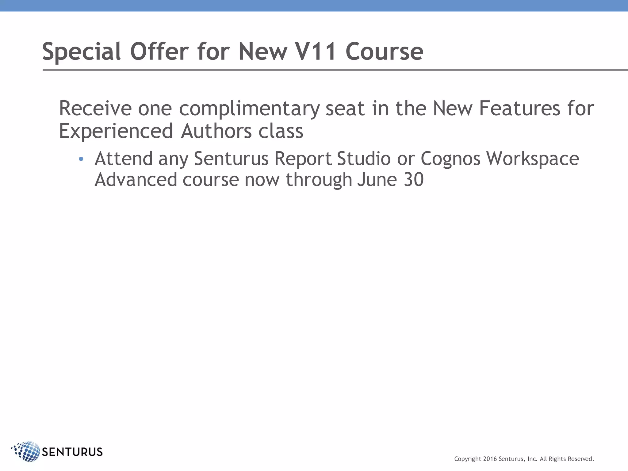 Receive one complimentary seat in the New Features for
Experienced Authors class
• Attend any Senturus Report Studio or Cognos Workspace
Advanced course now through June 30
Special Offer for New V11 Course
Copyright 2016 Senturus, Inc. All Rights Reserved.
 