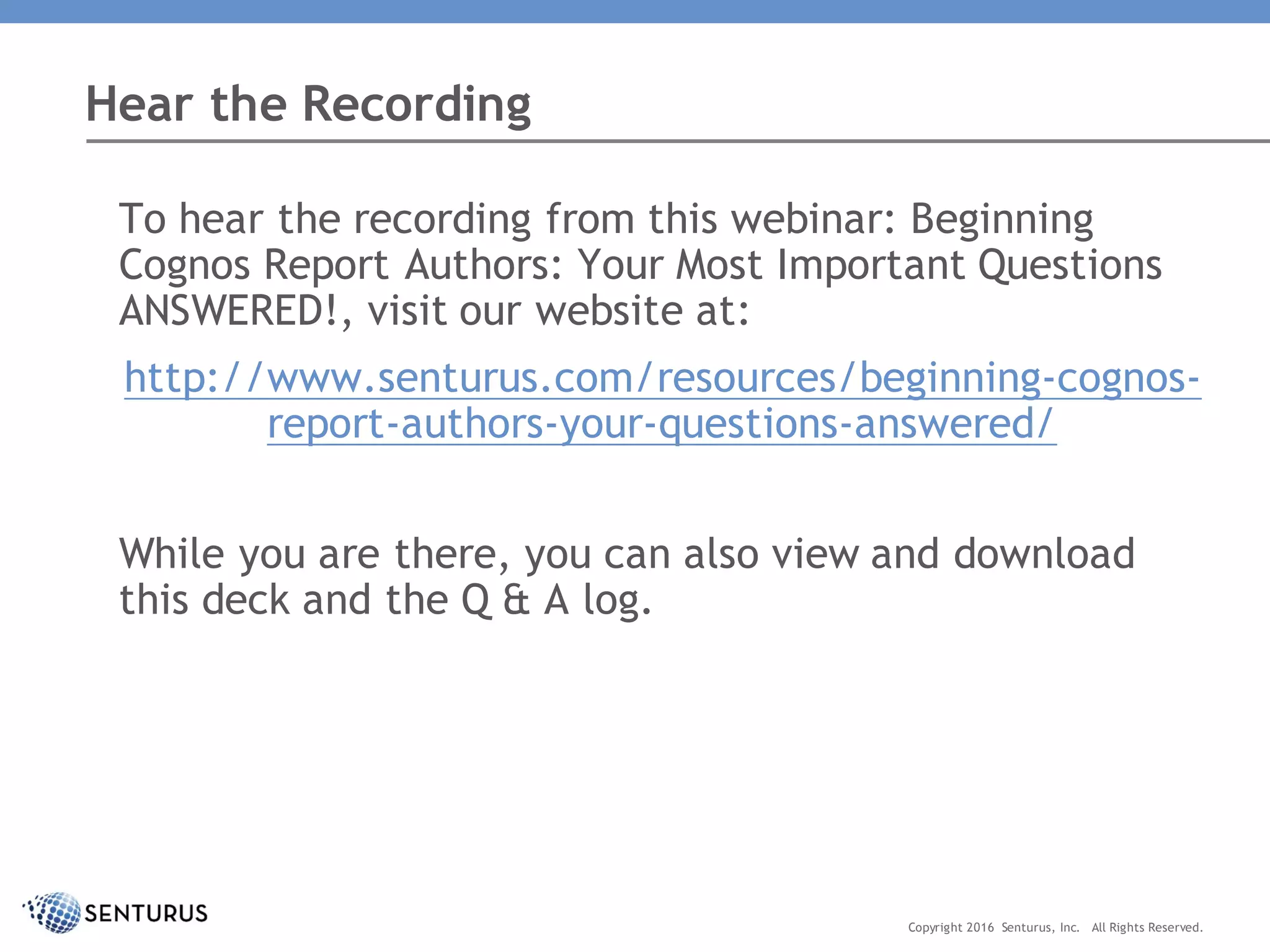 To hear the recording from this webinar: Beginning
Cognos Report Authors: Your Most Important Questions
ANSWERED!, visit our website at:
http://www.senturus.com/resources/beginning-cognos-
report-authors-your-questions-answered/
While you are there, you can also view and download
this deck and the Q & A log.
Hear the Recording
Copyright 2016 Senturus, Inc. All Rights Reserved.
 