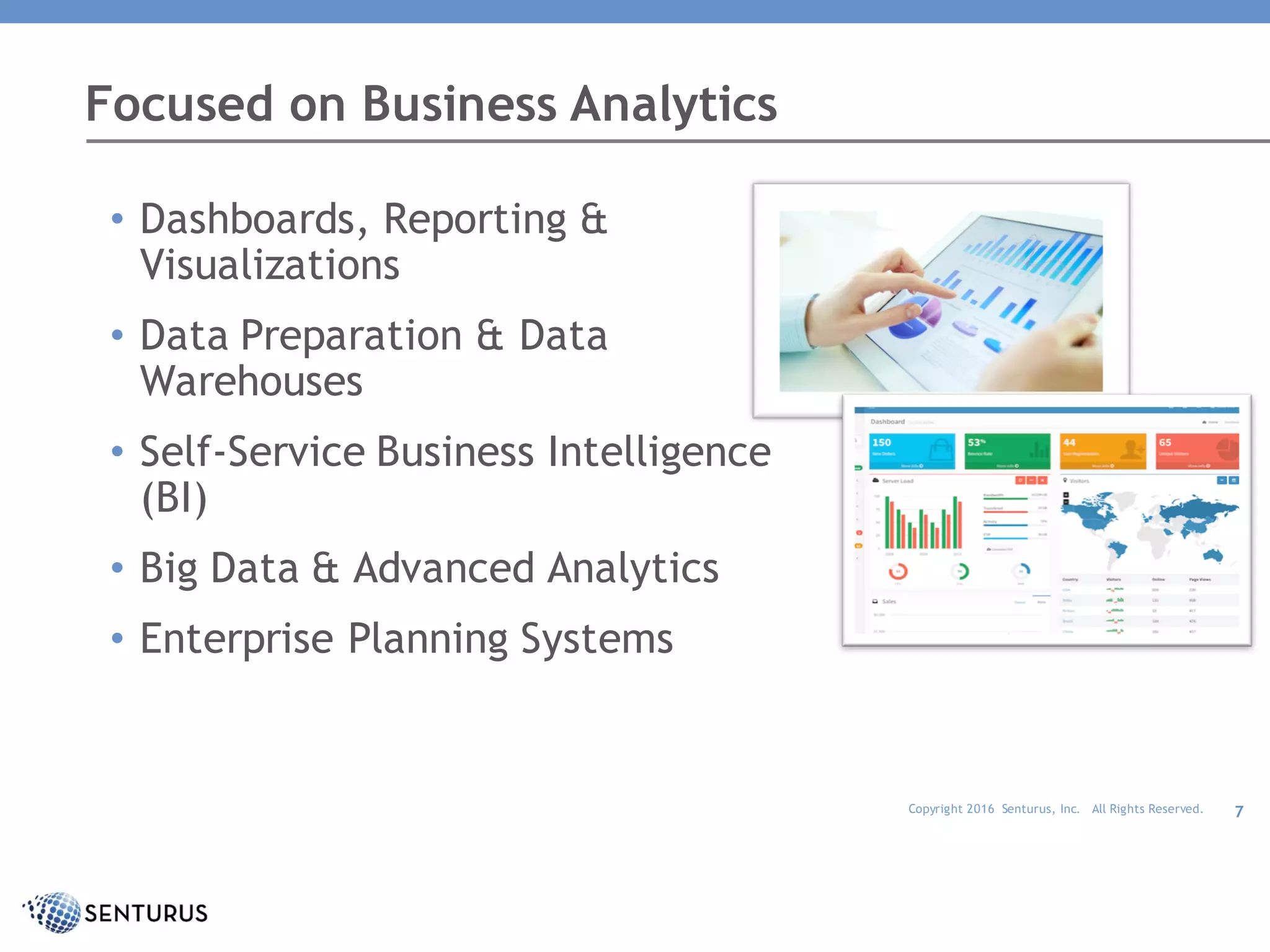 Copyright 2016 Senturus, Inc. All Rights Reserved. 7
• Dashboards, Reporting &
Visualizations
• Data Preparation & Data
Warehouses
• Self-Service Business Intelligence
(BI)
• Big Data & Advanced Analytics
• Enterprise Planning Systems
Focused on Business Analytics
 