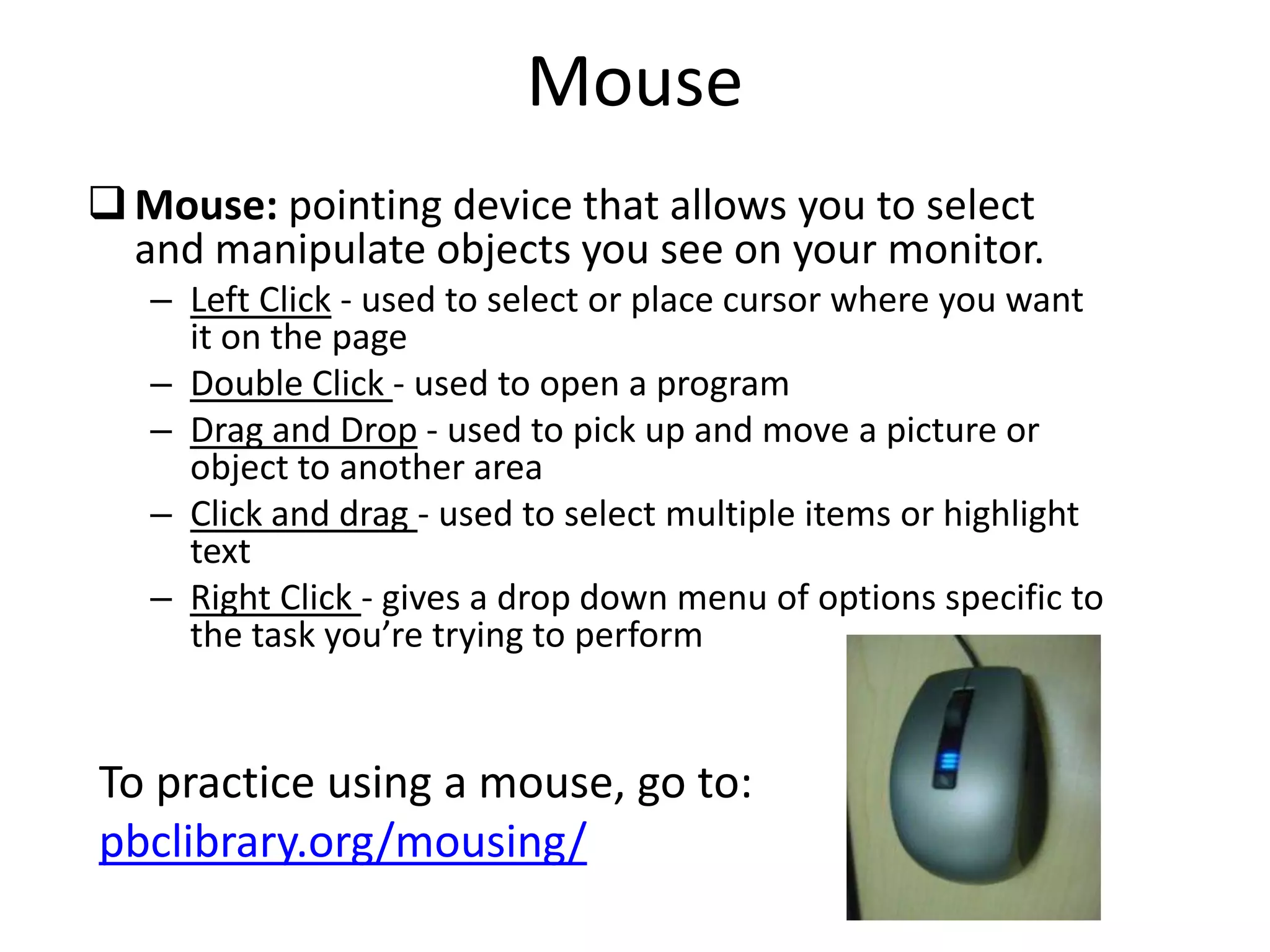 Mouse
Mouse: pointing device that allows you to select
and manipulate objects you see on your monitor.
– Left Click - used to select or place cursor where you want
it on the page
– Double Click - used to open a program
– Drag and Drop - used to pick up and move a picture or
object to another area
– Click and drag - used to select multiple items or highlight
text
– Right Click - gives a drop down menu of options specific to
the task you’re trying to perform
To practice using a mouse, go to:
pbclibrary.org/mousing/
 