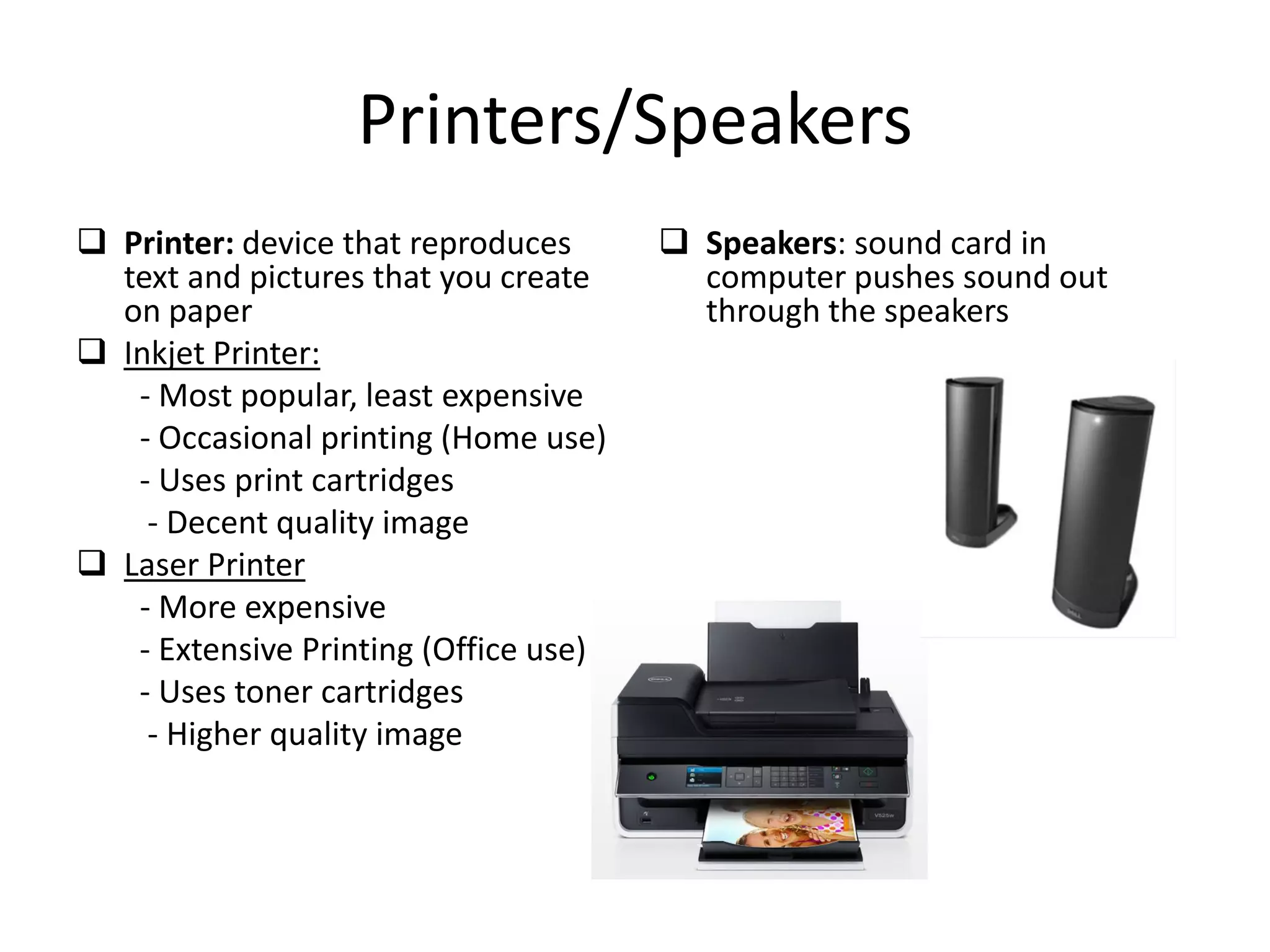 Printers/Speakers
 Printer: device that reproduces
text and pictures that you create
on paper
 Inkjet Printer:
- Most popular, least expensive
- Occasional printing (Home use)
- Uses print cartridges
- Decent quality image
 Laser Printer
- More expensive
- Extensive Printing (Office use)
- Uses toner cartridges
- Higher quality image
 Speakers: sound card in
computer pushes sound out
through the speakers
 