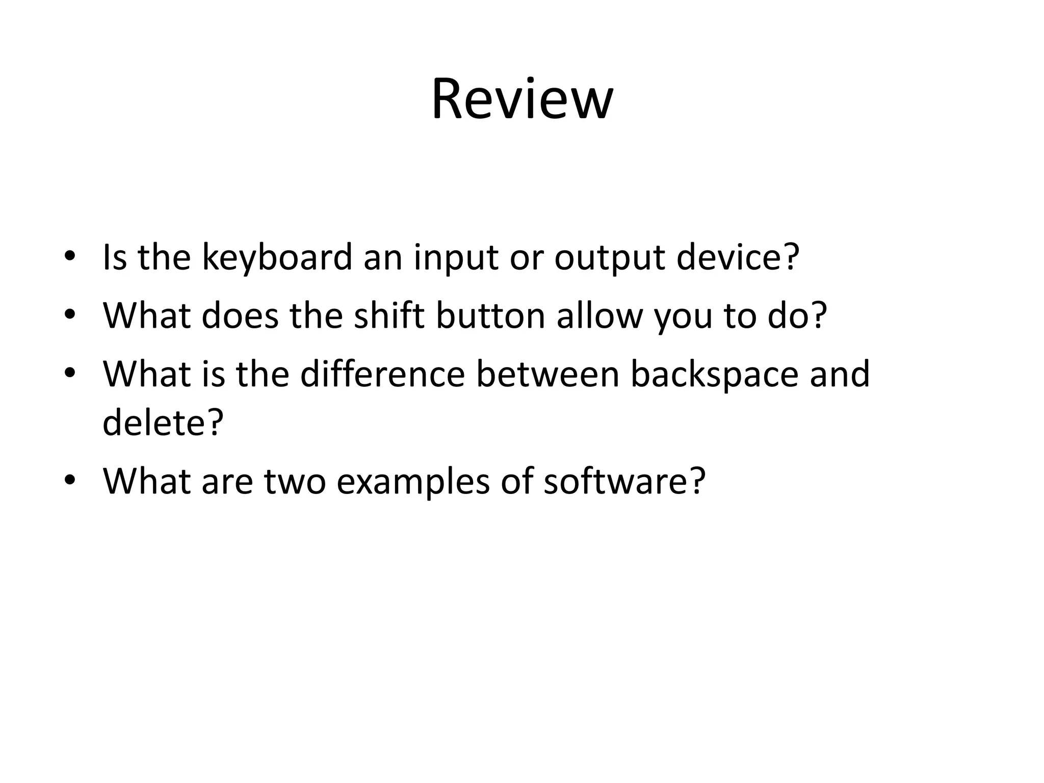 Review
• Is the keyboard an input or output device?
• What does the shift button allow you to do?
• What is the difference between backspace and
delete?
• What are two examples of software?
 