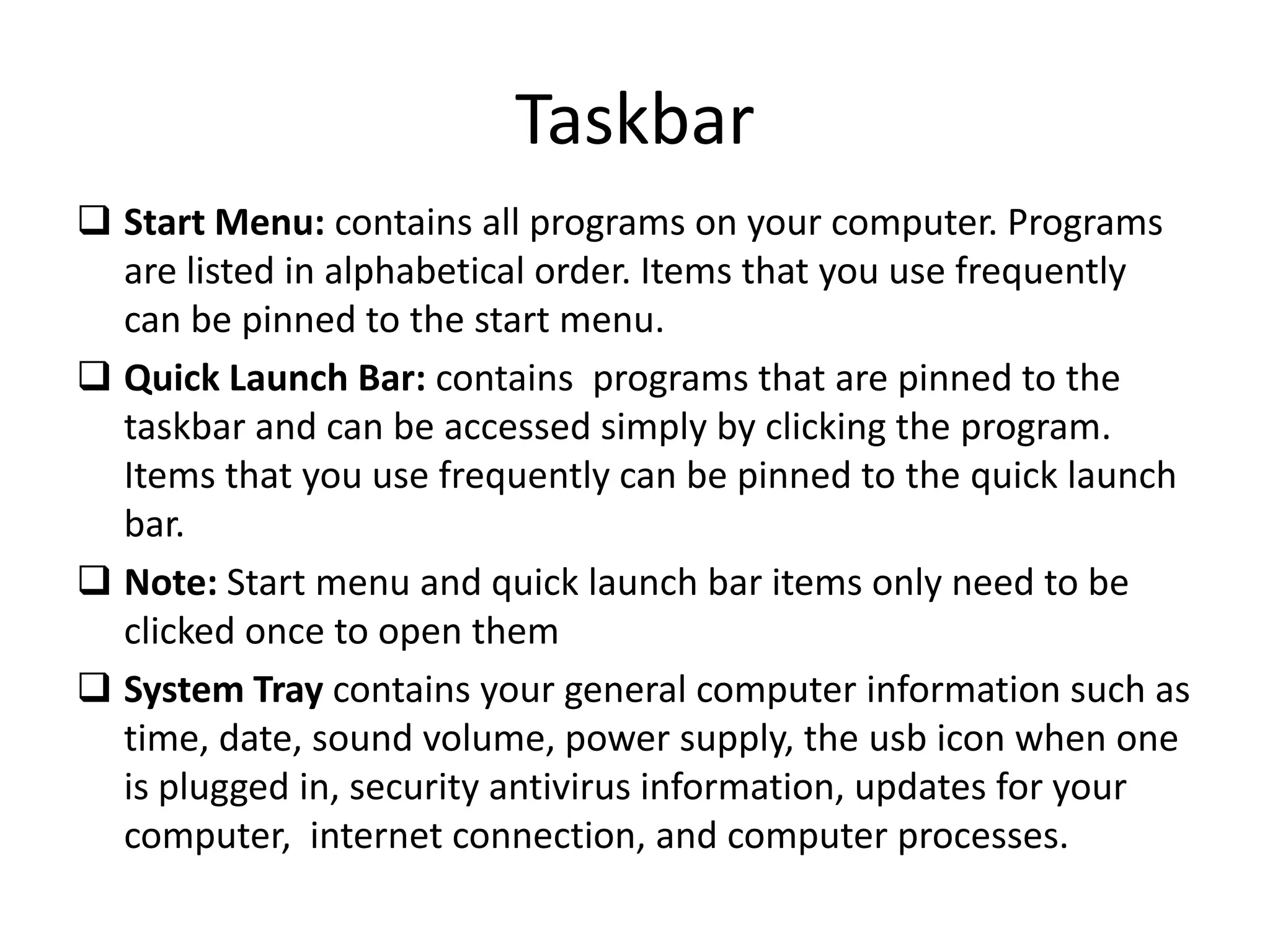 Taskbar
 Start Menu: contains all programs on your computer. Programs
are listed in alphabetical order. Items that you use frequently
can be pinned to the start menu.
 Quick Launch Bar: contains programs that are pinned to the
taskbar and can be accessed simply by clicking the program.
Items that you use frequently can be pinned to the quick launch
bar.
 Note: Start menu and quick launch bar items only need to be
clicked once to open them
 System Tray contains your general computer information such as
time, date, sound volume, power supply, the usb icon when one
is plugged in, security antivirus information, updates for your
computer, internet connection, and computer processes.
 