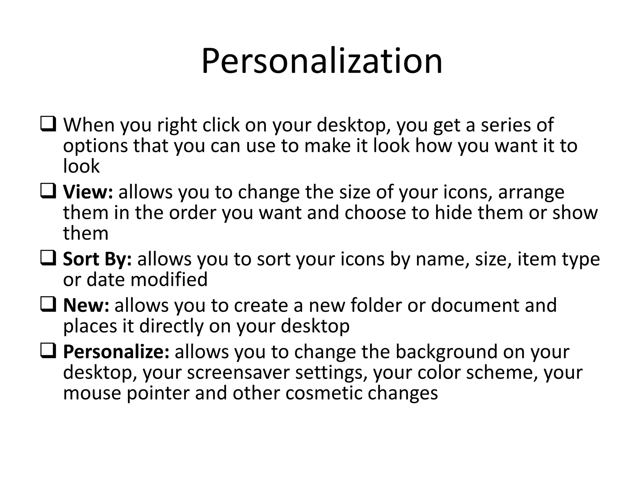 Personalization
 When you right click on your desktop, you get a series of
options that you can use to make it look how you want it to
look
 View: allows you to change the size of your icons, arrange
them in the order you want and choose to hide them or show
them
 Sort By: allows you to sort your icons by name, size, item type
or date modified
 New: allows you to create a new folder or document and
places it directly on your desktop
 Personalize: allows you to change the background on your
desktop, your screensaver settings, your color scheme, your
mouse pointer and other cosmetic changes
 