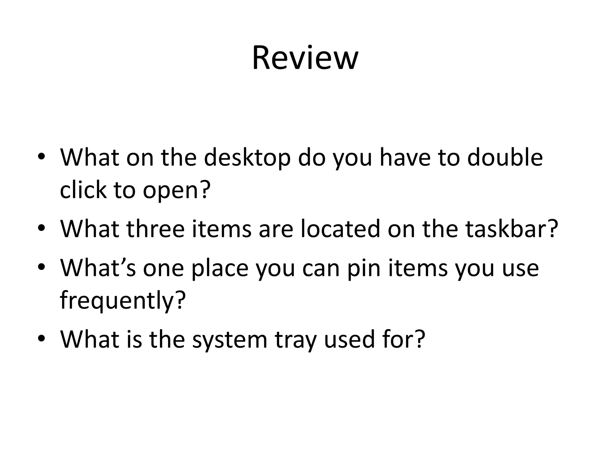 Review
• What on the desktop do you have to double
click to open?
• What three items are located on the taskbar?
• What’s one place you can pin items you use
frequently?
• What is the system tray used for?
 