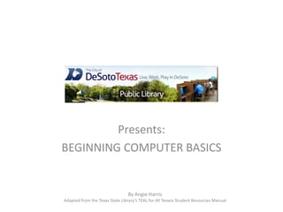 Presents:
BEGINNING COMPUTER BASICS
By Angie Harris
Adapted from the Texas State Library’s TEAL for All Texans Student Resources Manual
 