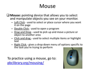 Mouse
Mouse: pointing device that allows you to select
and manipulate objects you see on your monitor.
– Left Click - used to select or place cursor where you want
it on the page
– Double Click - used to open a program
– Drag and Drop - used to pick up and move a picture or
object to another area
– Click and drag - used to select multiple items or highlight
text
– Right Click - gives a drop down menu of options specific to
the task you’re trying to perform
To practice using a mouse, go to:
pbclibrary.org/mousing/
 