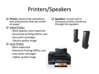 Printers/Speakers
 Printer: device that reproduces
text and pictures that you create
on paper
 Inkjet Printer:
- Most popular, least expensive
- Occasional printing (Home use)
- Uses print cartridges
- Decent quality image
 Laser Printer
- More expensive
- Extensive Printing (Office use)
- Uses toner cartridges
- Higher quality image
 Speakers: sound card in
computer pushes sound out
through the speakers
 
