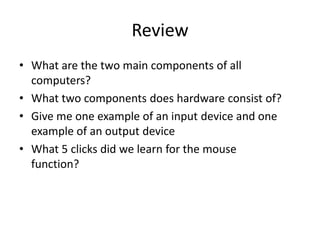 Review
• What are the two main components of all
computers?
• What two components does hardware consist of?
• Give me one example of an input device and one
example of an output device
• What 5 clicks did we learn for the mouse
function?
 