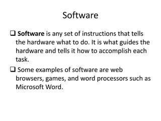 Software
 Software is any set of instructions that tells
the hardware what to do. It is what guides the
hardware and tells it how to accomplish each
task.
 Some examples of software are web
browsers, games, and word processors such as
Microsoft Word.
 
