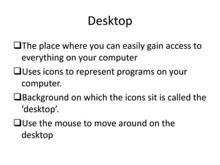Desktop
The place where you can easily gain access to
everything on your computer
Uses icons to represent programs on your
computer.
Background on which the icons sit is called the
‘desktop’.
Use the mouse to move around on the
desktop
 