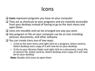 Icons
 Icons represent programs you have on your computer
 They act as shortcuts to your programs and are instantly accessible
from your desktop instead of having to go to the start menu and
open them.
 Icons are movable and can be arranged any way you want.
 Any program or file on your computer can be an icon including
pictures, documents, and other software.
 You can create icons one of two ways:
– 1) Go to the start menu and right click on a program. Select send to.
Select desktop and a copy of it will now be on your desktop
– 2) Go to your libraries folder and right click on a document, music file,
or picture file. Select send to. Select desktop and a copy of it will now
be on your desktop
Note: Double click icons to open them
 
