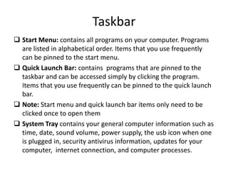 Taskbar
 Start Menu: contains all programs on your computer. Programs
are listed in alphabetical order. Items that you use frequently
can be pinned to the start menu.
 Quick Launch Bar: contains programs that are pinned to the
taskbar and can be accessed simply by clicking the program.
Items that you use frequently can be pinned to the quick launch
bar.
 Note: Start menu and quick launch bar items only need to be
clicked once to open them
 System Tray contains your general computer information such as
time, date, sound volume, power supply, the usb icon when one
is plugged in, security antivirus information, updates for your
computer, internet connection, and computer processes.
 