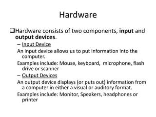 Hardware
Hardware consists of two components, input and
output devices.
– Input Device
An input device allows us to put information into the
computer.
Examples include: Mouse, keyboard, microphone, flash
drive or scanner
– Output Devices
An output device displays (or puts out) information from
a computer in either a visual or auditory format.
Examples include: Monitor, Speakers, headphones or
printer
 