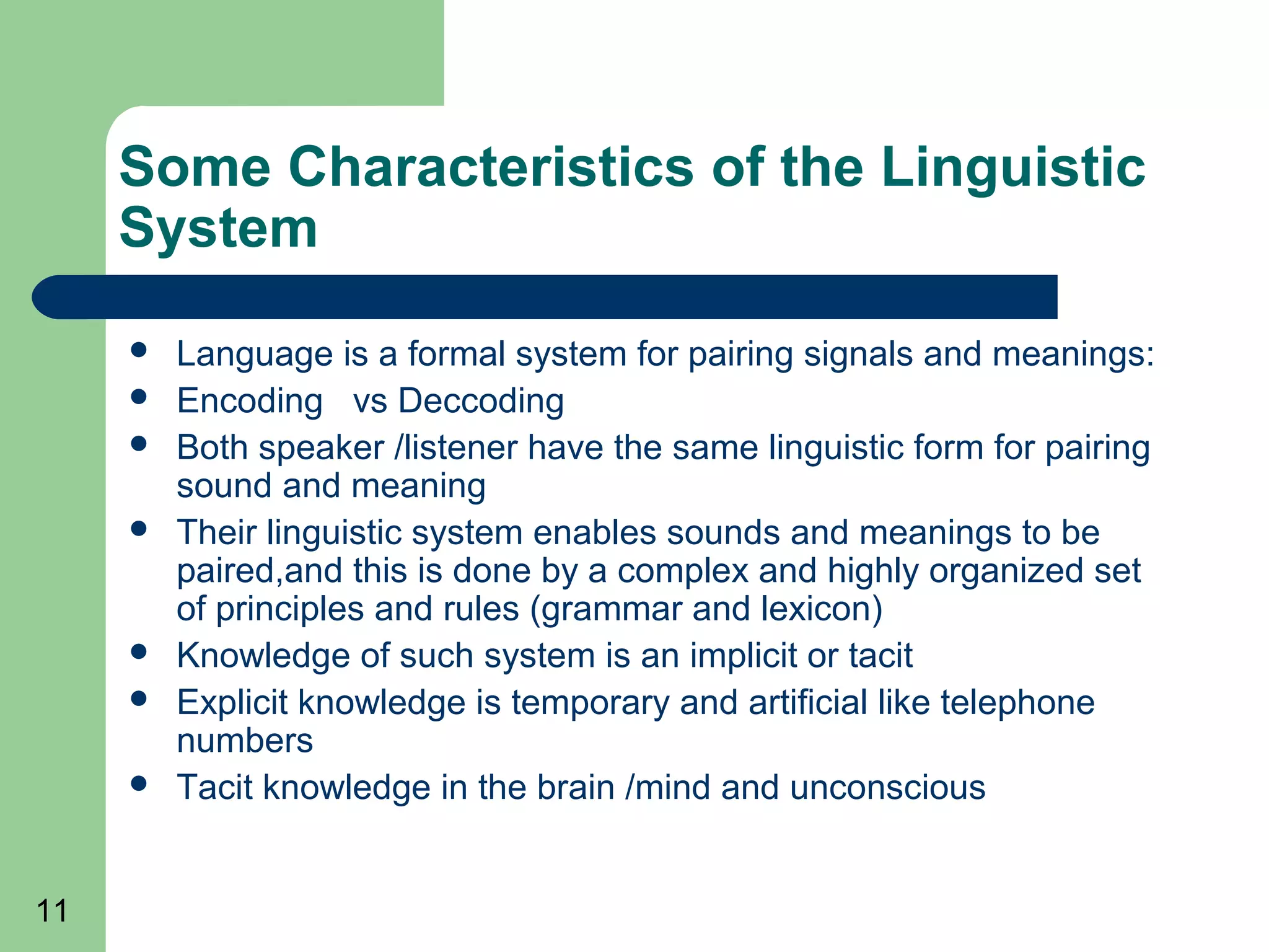 Some Characteristics of the Linguistic
     System
        Language is a formal system for pairing signals and meanings:
        Encoding vs Deccoding
        Both speaker /listener have the same linguistic form for pairing
         sound and meaning
        Their linguistic system enables sounds and meanings to be
         paired,and this is done by a complex and highly organized set
         of principles and rules (grammar and lexicon)
        Knowledge of such system is an implicit or tacit
        Explicit knowledge is temporary and artificial like telephone
         numbers
        Tacit knowledge in the brain /mind and unconscious


11
 