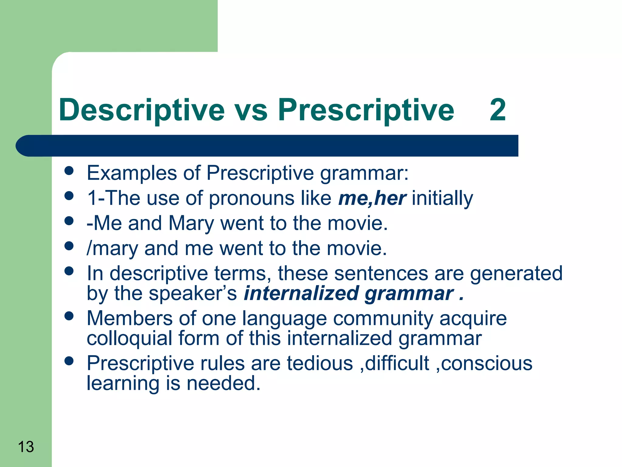 Descriptive vs Prescriptive                    2
        Examples of Prescriptive grammar:
        1-The use of pronouns like me,her initially
        -Me and Mary went to the movie.
        /mary and me went to the movie.
        In descriptive terms, these sentences are generated
         by the speaker’s internalized grammar .
        Members of one language community acquire
         colloquial form of this internalized grammar
        Prescriptive rules are tedious ,difficult ,conscious
         learning is needed.

13
 
