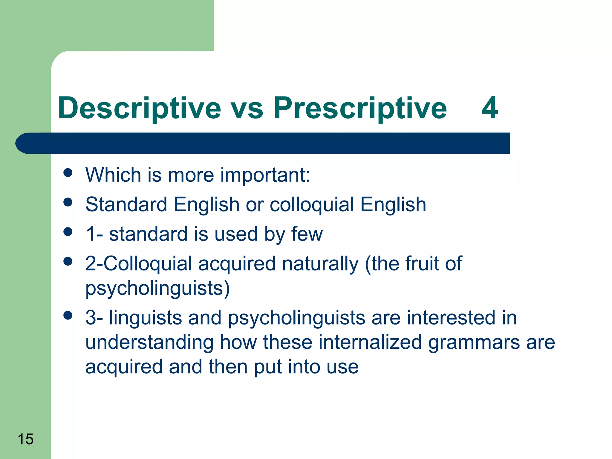 Descriptive vs Prescriptive                   4
        Which is more important:
        Standard English or colloquial English
        1- standard is used by few
        2-Colloquial acquired naturally (the fruit of
         psycholinguists)
        3- linguists and psycholinguists are interested in
         understanding how these internalized grammars are
         acquired and then put into use


15
 