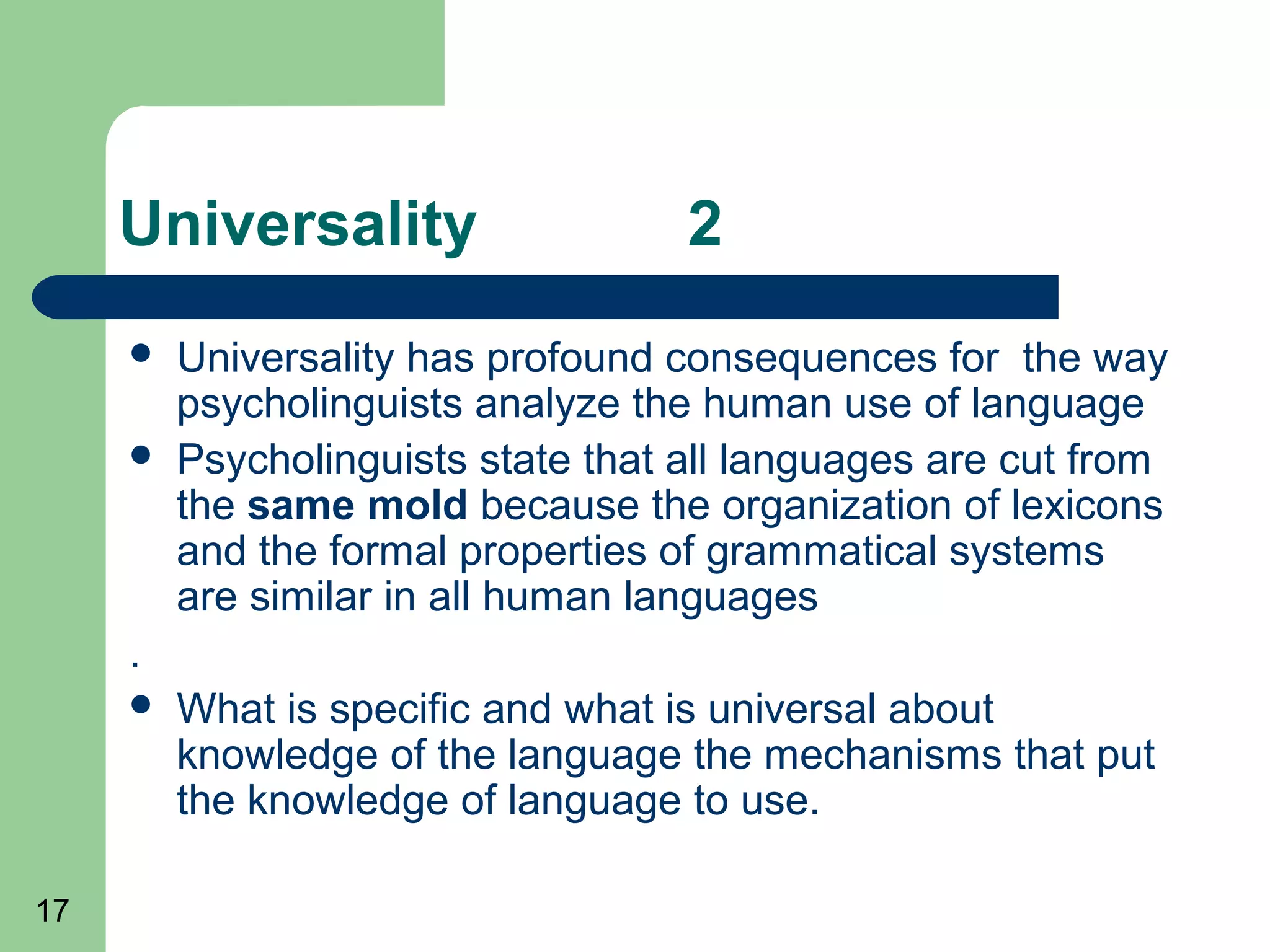 Universality                   2
        Universality has profound consequences for the way
         psycholinguists analyze the human use of language
        Psycholinguists state that all languages are cut from
         the same mold because the organization of lexicons
         and the formal properties of grammatical systems
         are similar in all human languages
     .
        What is specific and what is universal about
         knowledge of the language the mechanisms that put
         the knowledge of language to use.

17
 