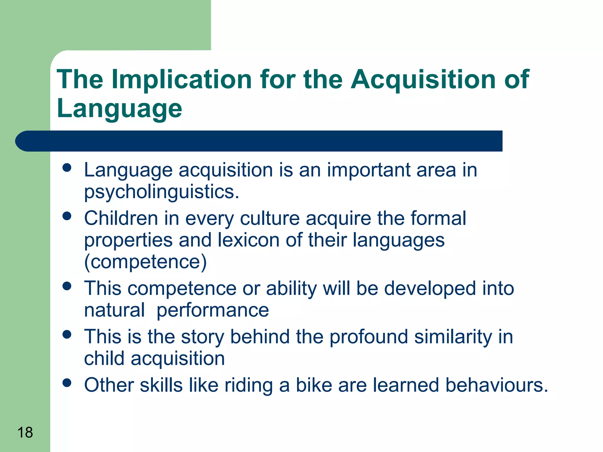 The Implication for the Acquisition of
     Language

        Language acquisition is an important area in
         psycholinguistics.
        Children in every culture acquire the formal
         properties and lexicon of their languages
         (competence)
        This competence or ability will be developed into
         natural performance
        This is the story behind the profound similarity in
         child acquisition
        Other skills like riding a bike are learned behaviours.

18
 