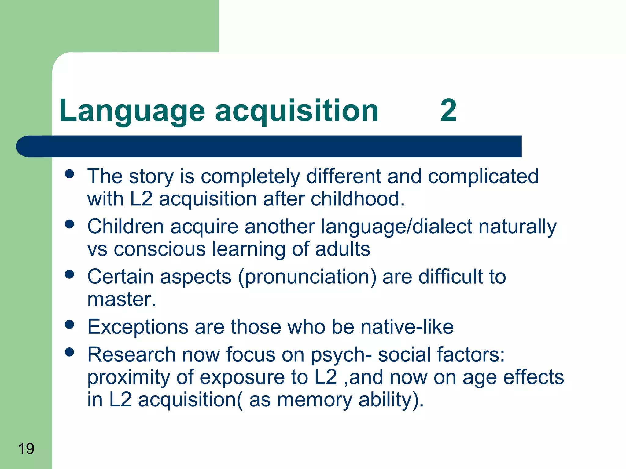 Language acquisition                     2
        The story is completely different and complicated
         with L2 acquisition after childhood.
        Children acquire another language/dialect naturally
         vs conscious learning of adults
        Certain aspects (pronunciation) are difficult to
         master.
        Exceptions are those who be native-like
        Research now focus on psych- social factors:
         proximity of exposure to L2 ,and now on age effects
         in L2 acquisition( as memory ability).

19
 