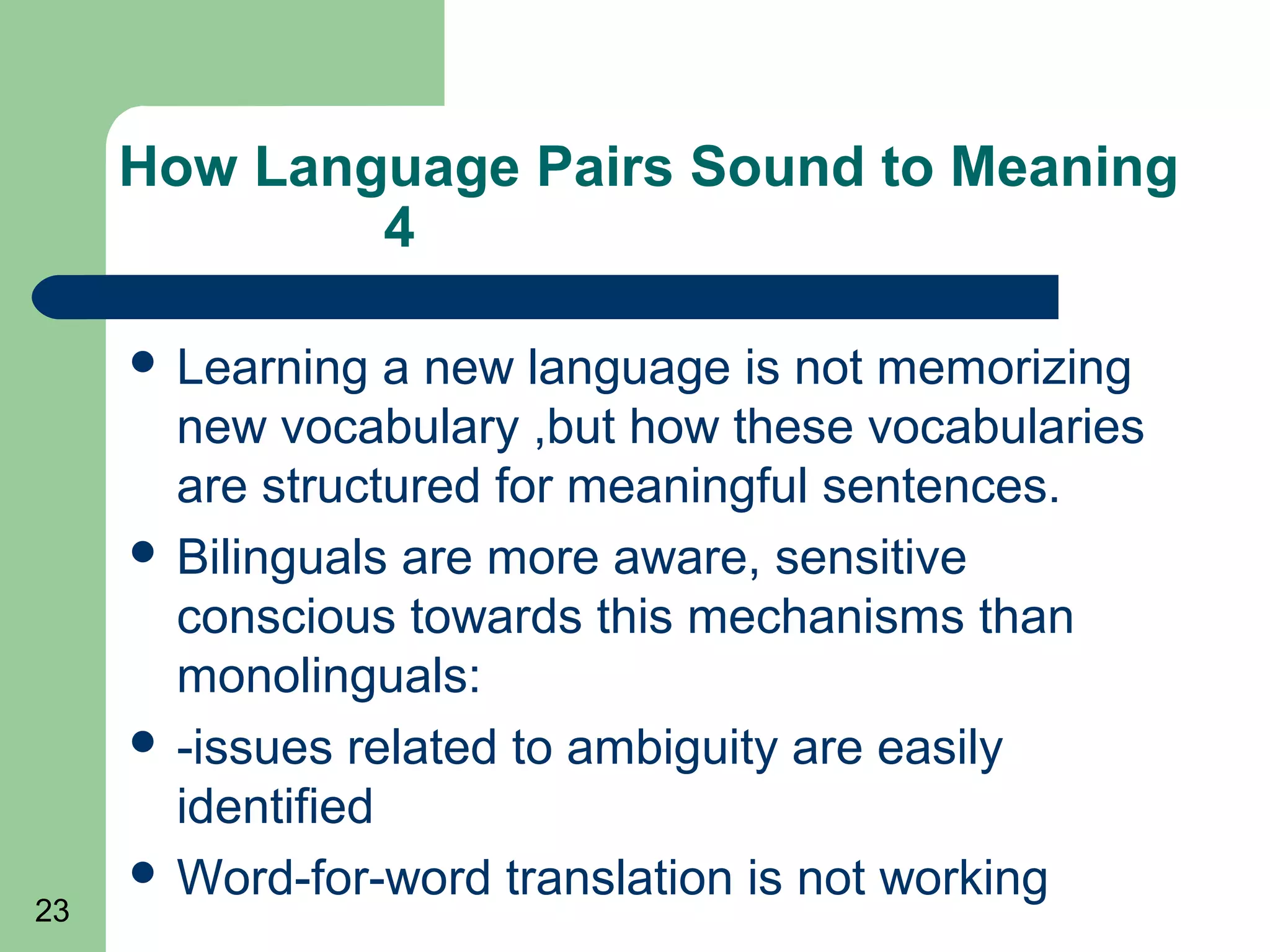 How Language Pairs Sound to Meaning
             4

      Learning   a new language is not memorizing
       new vocabulary ,but how these vocabularies
       are structured for meaningful sentences.
      Bilinguals are more aware, sensitive
       conscious towards this mechanisms than
       monolinguals:
      -issues related to ambiguity are easily
       identified
      Word-for-word translation is not working
23
 
