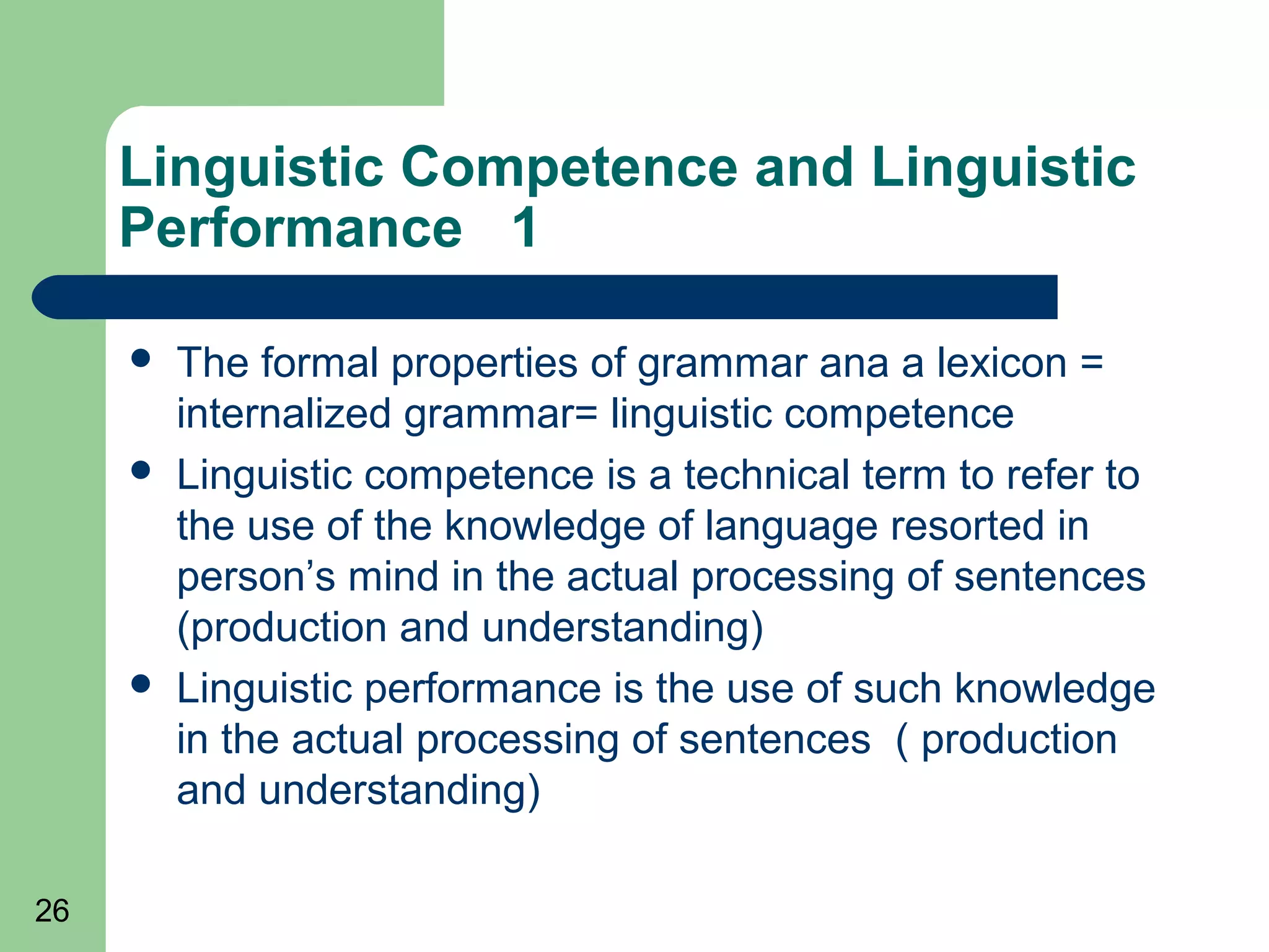 Linguistic Competence and Linguistic
     Performance 1

        The formal properties of grammar ana a lexicon =
         internalized grammar= linguistic competence
        Linguistic competence is a technical term to refer to
         the use of the knowledge of language resorted in
         person’s mind in the actual processing of sentences
         (production and understanding)
        Linguistic performance is the use of such knowledge
         in the actual processing of sentences ( production
         and understanding)

26
 