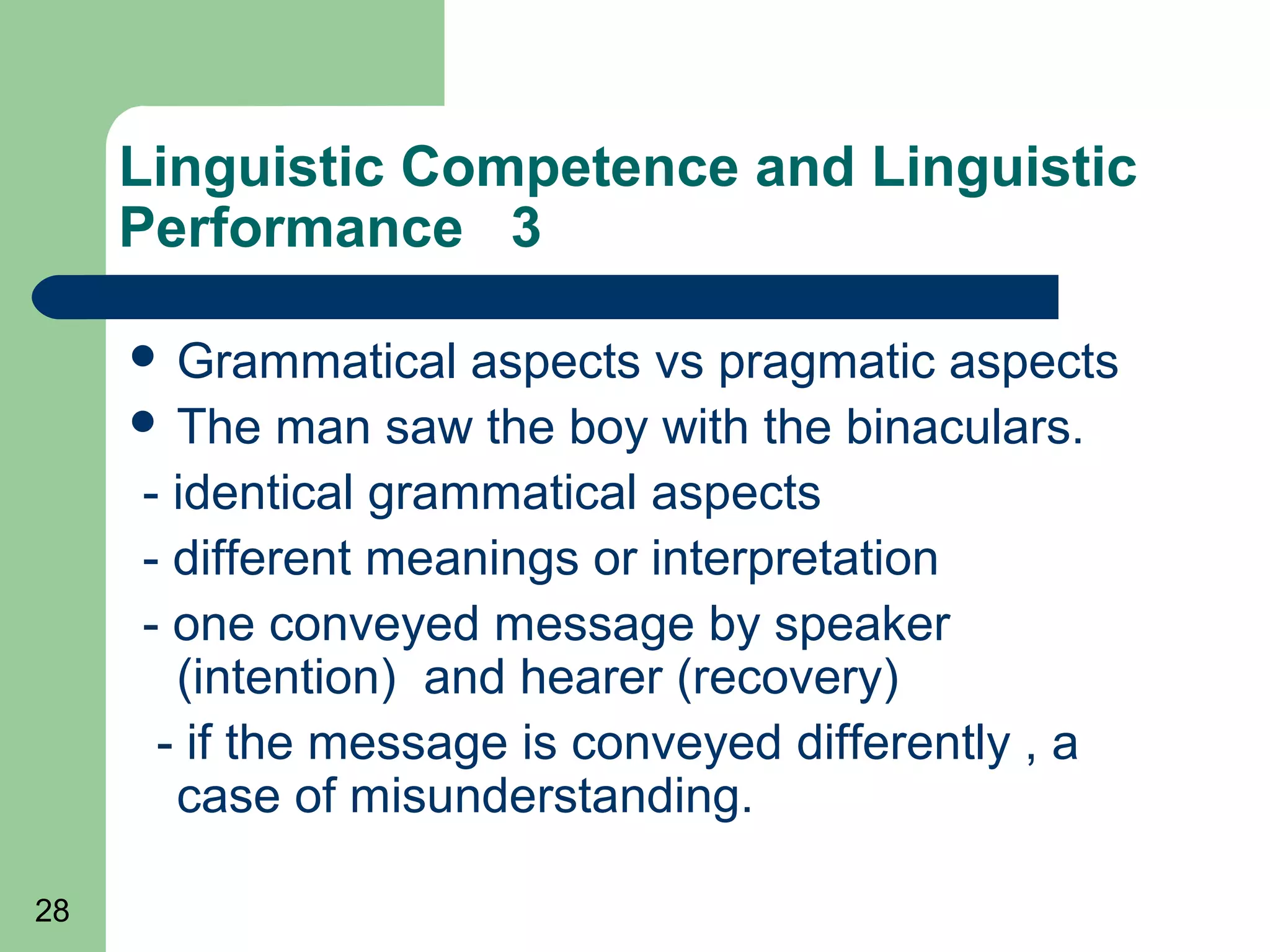 Linguistic Competence and Linguistic
     Performance 3

      Grammatical   aspects vs pragmatic aspects
      The man saw the boy with the binaculars.

     - identical grammatical aspects
     - different meanings or interpretation
     - one conveyed message by speaker
       (intention) and hearer (recovery)
      - if the message is conveyed differently , a
       case of misunderstanding.

28
 
