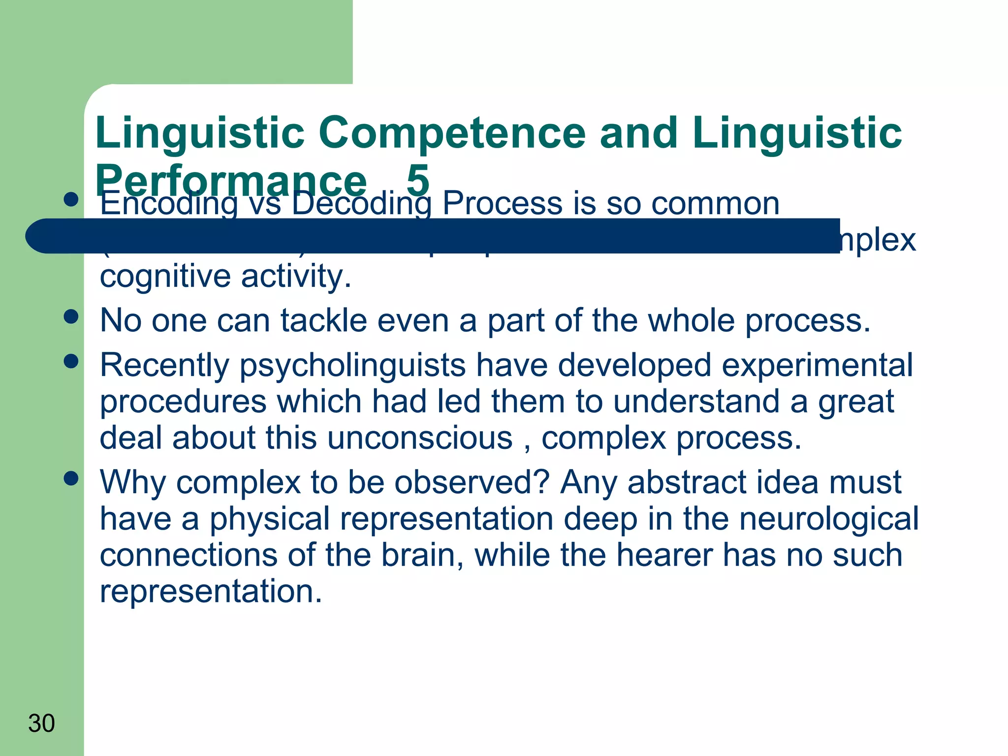 Linguistic Competence and Linguistic
      Performance 5 Process is so common
       Encoding vs Decoding
         (unconscious) so that people never think of its complex
         cognitive activity.
        No one can tackle even a part of the whole process.
        Recently psycholinguists have developed experimental
         procedures which had led them to understand a great
         deal about this unconscious , complex process.
        Why complex to be observed? Any abstract idea must
         have a physical representation deep in the neurological
         connections of the brain, while the hearer has no such
         representation.


30
 