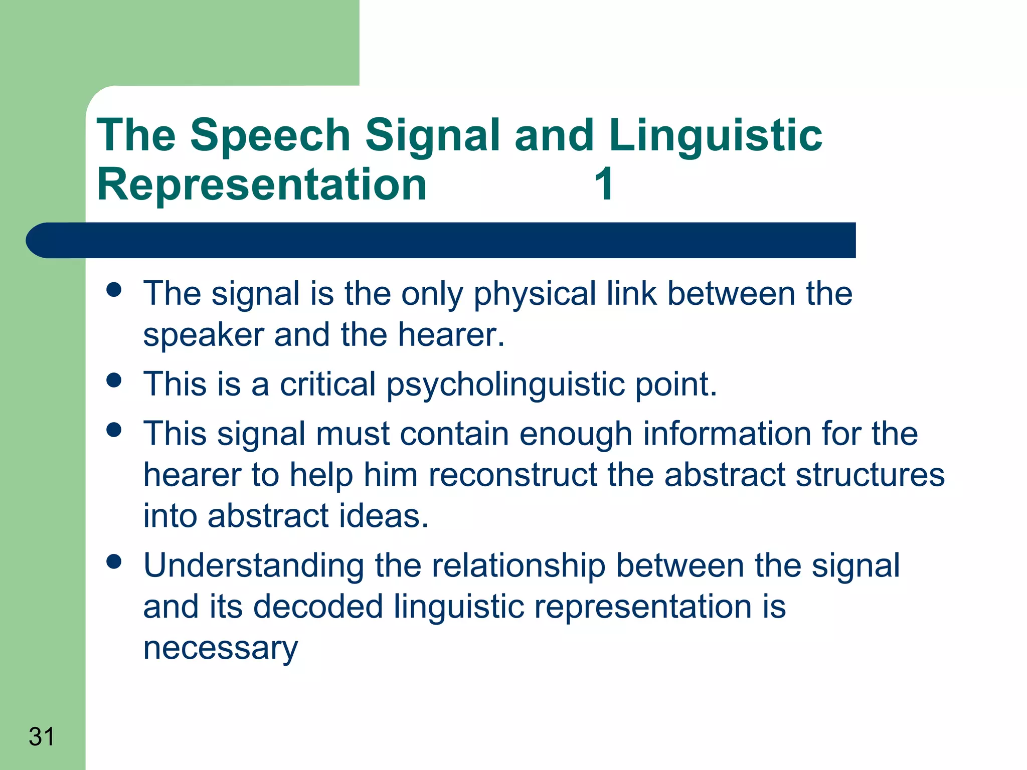The Speech Signal and Linguistic
     Representation       1

        The signal is the only physical link between the
         speaker and the hearer.
        This is a critical psycholinguistic point.
        This signal must contain enough information for the
         hearer to help him reconstruct the abstract structures
         into abstract ideas.
        Understanding the relationship between the signal
         and its decoded linguistic representation is
         necessary

31
 