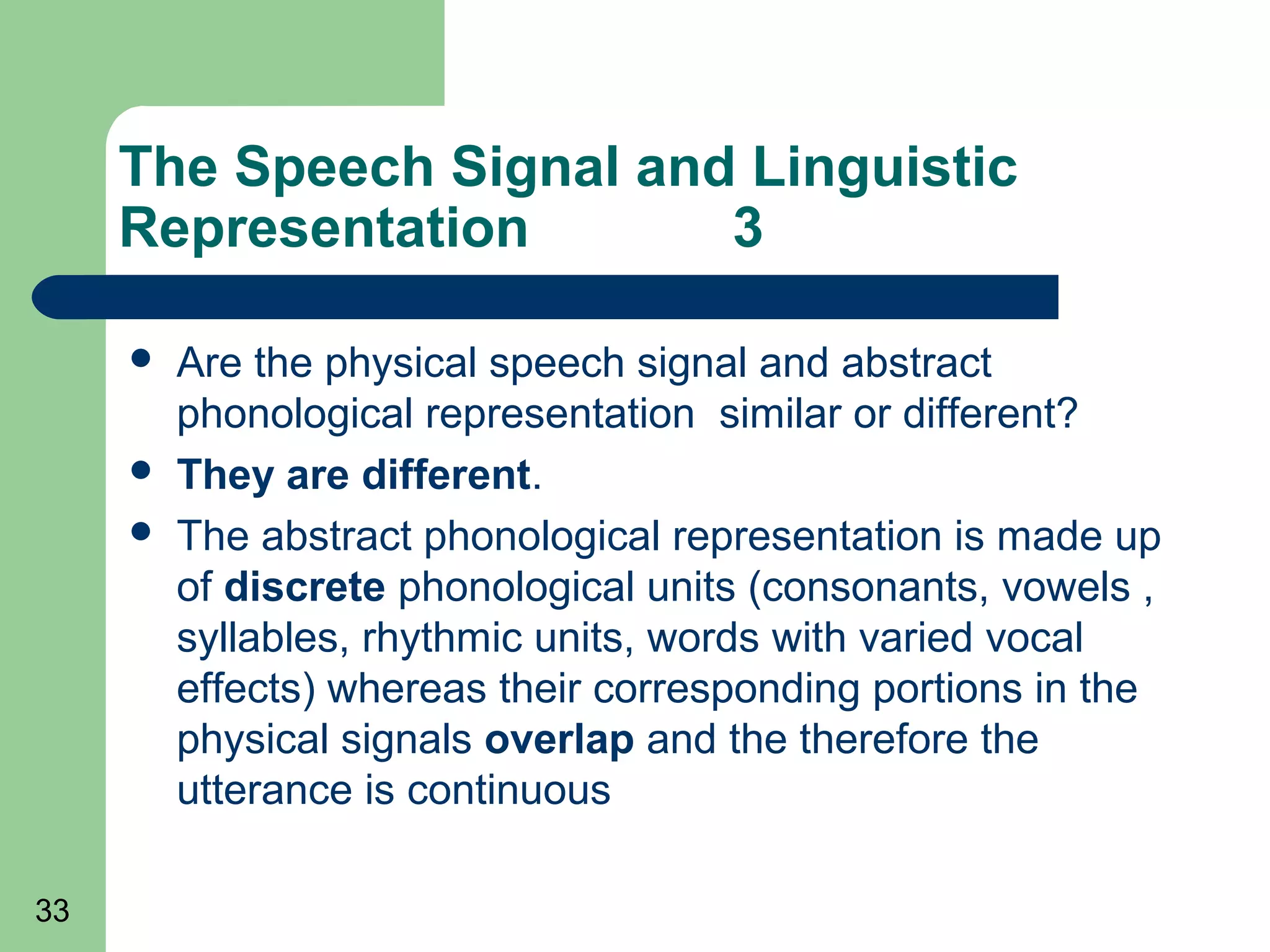 The Speech Signal and Linguistic
     Representation       3

        Are the physical speech signal and abstract
         phonological representation similar or different?
        They are different.
        The abstract phonological representation is made up
         of discrete phonological units (consonants, vowels ,
         syllables, rhythmic units, words with varied vocal
         effects) whereas their corresponding portions in the
         physical signals overlap and the therefore the
         utterance is continuous

33
 