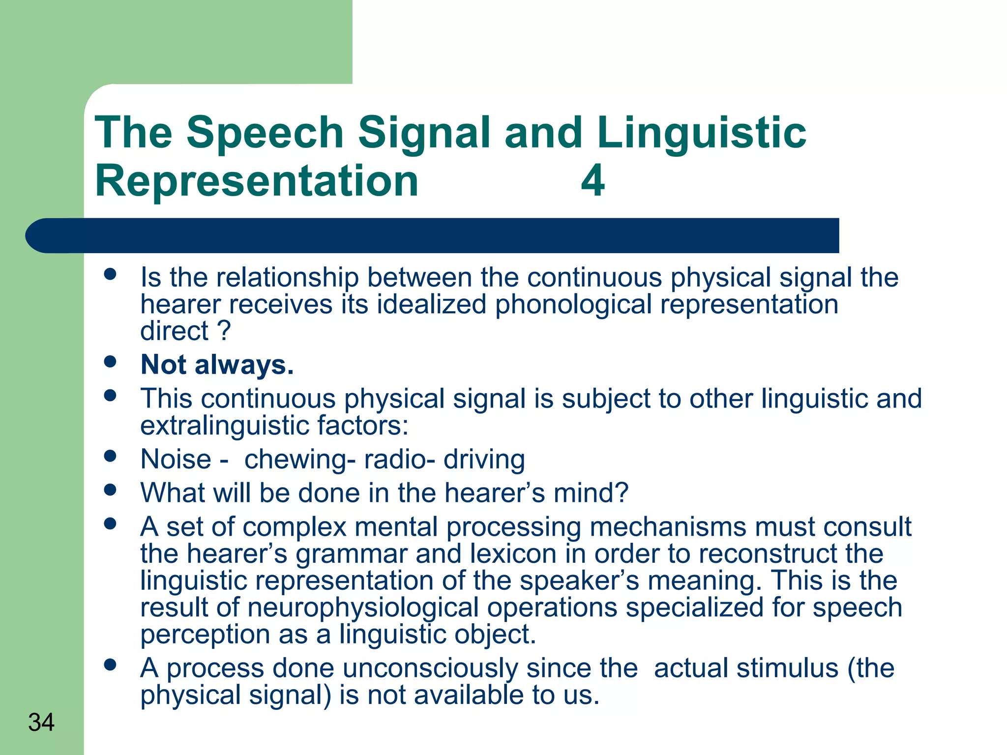 The Speech Signal and Linguistic
     Representation       4
        Is the relationship between the continuous physical signal the
         hearer receives its idealized phonological representation
         direct ?
        Not always.
        This continuous physical signal is subject to other linguistic and
         extralinguistic factors:
        Noise - chewing- radio- driving
        What will be done in the hearer’s mind?
        A set of complex mental processing mechanisms must consult
         the hearer’s grammar and lexicon in order to reconstruct the
         linguistic representation of the speaker’s meaning. This is the
         result of neurophysiological operations specialized for speech
         perception as a linguistic object.
        A process done unconsciously since the actual stimulus (the
         physical signal) is not available to us.
34
 