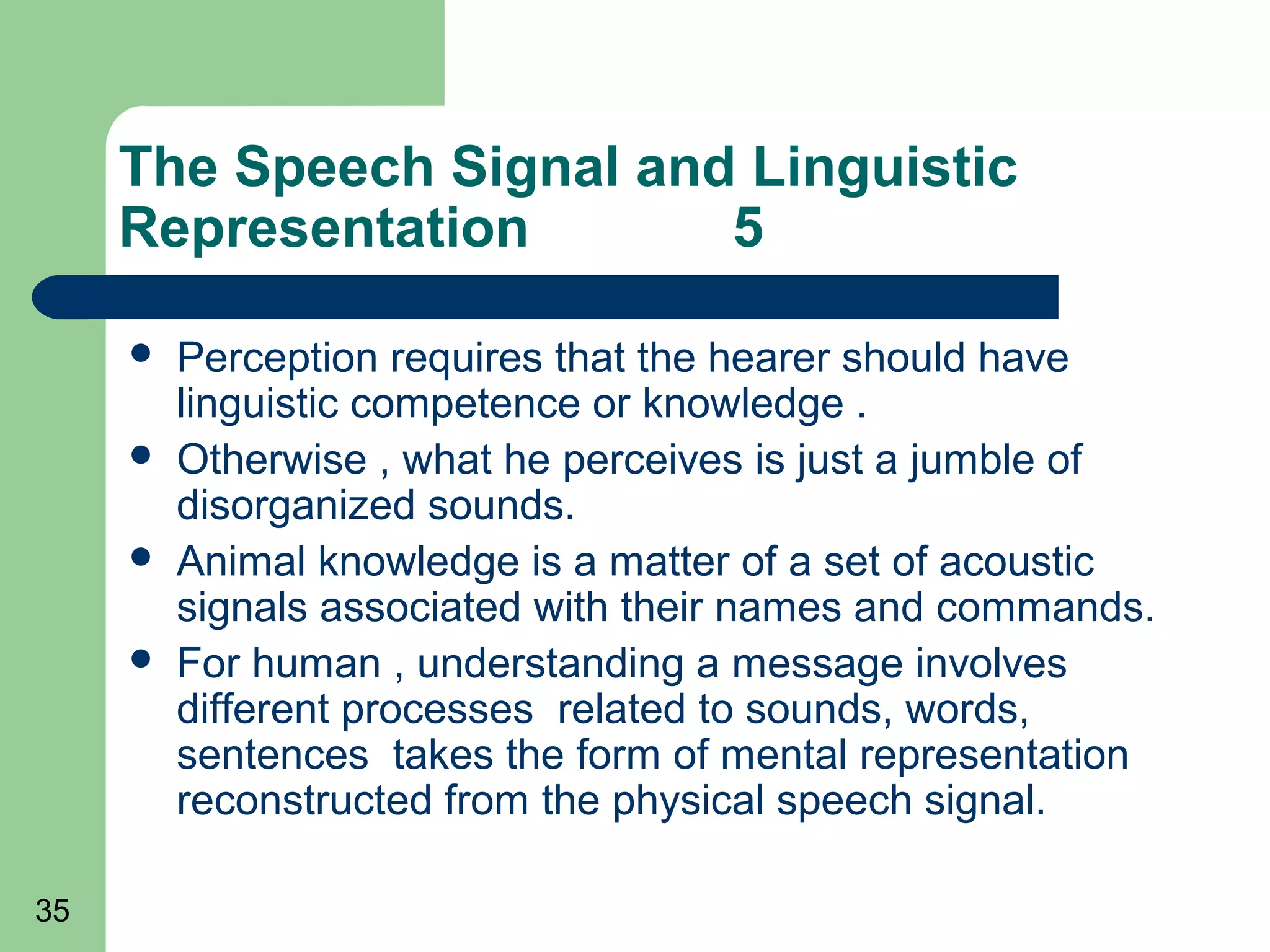 The Speech Signal and Linguistic
     Representation       5

        Perception requires that the hearer should have
         linguistic competence or knowledge .
        Otherwise , what he perceives is just a jumble of
         disorganized sounds.
        Animal knowledge is a matter of a set of acoustic
         signals associated with their names and commands.
        For human , understanding a message involves
         different processes related to sounds, words,
         sentences takes the form of mental representation
         reconstructed from the physical speech signal.

35
 