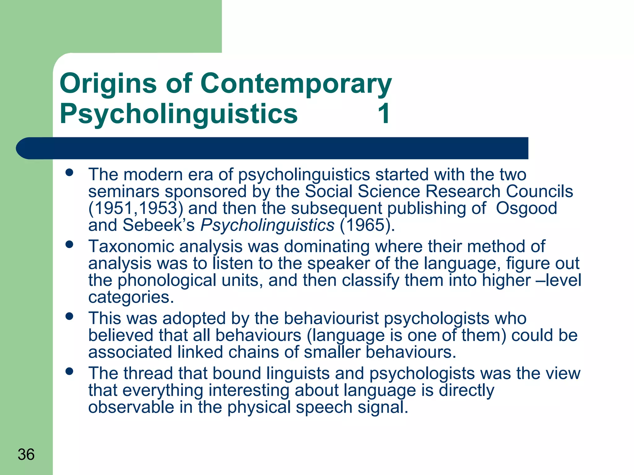 Origins of Contemporary
     Psycholinguistics     1
        The modern era of psycholinguistics started with the two
         seminars sponsored by the Social Science Research Councils
         (1951,1953) and then the subsequent publishing of Osgood
         and Sebeek’s Psycholinguistics (1965).
        Taxonomic analysis was dominating where their method of
         analysis was to listen to the speaker of the language, figure out
         the phonological units, and then classify them into higher –level
         categories.
        This was adopted by the behaviourist psychologists who
         believed that all behaviours (language is one of them) could be
         associated linked chains of smaller behaviours.
        The thread that bound linguists and psychologists was the view
         that everything interesting about language is directly
         observable in the physical speech signal.

36
 