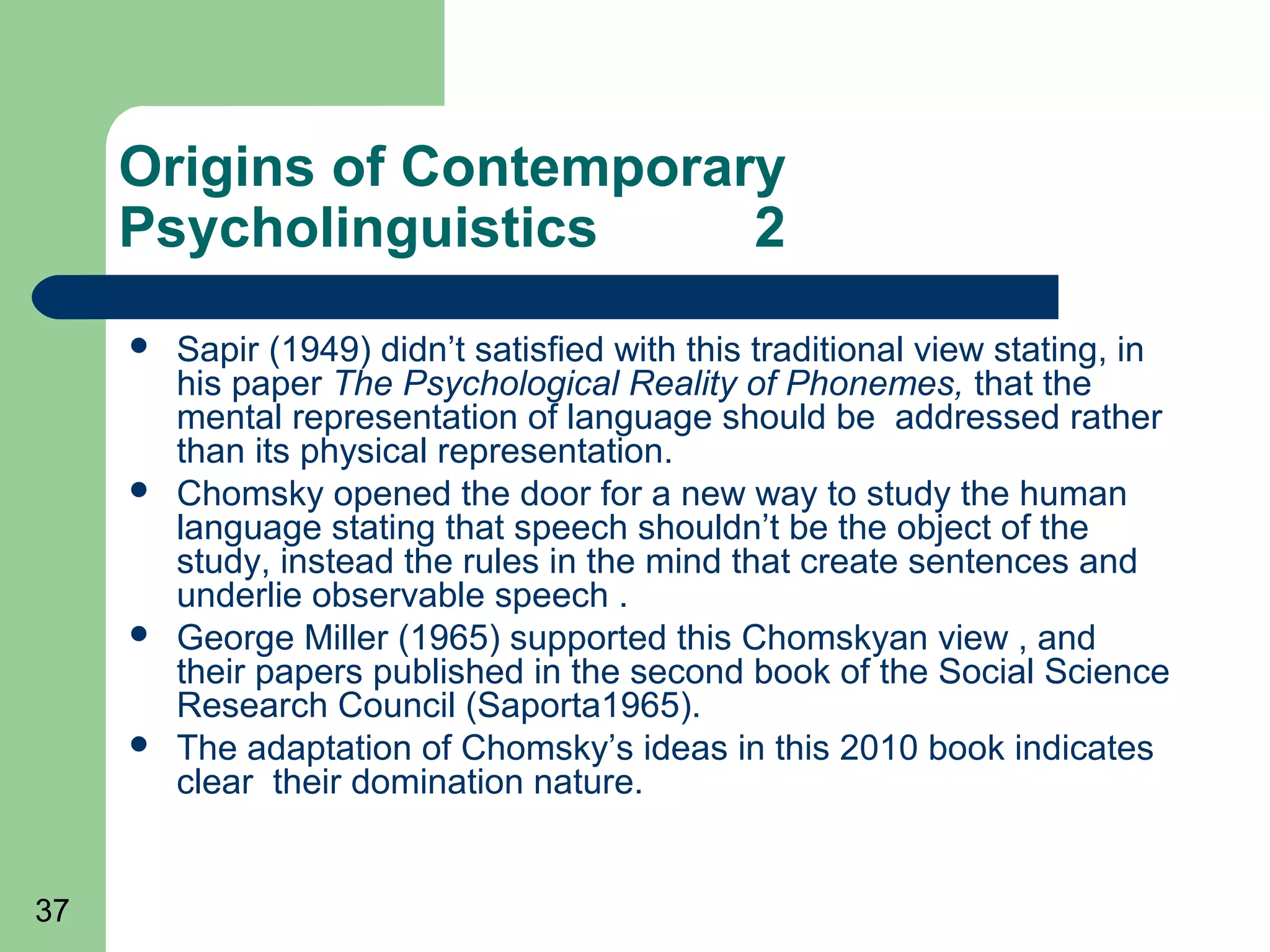 Origins of Contemporary
     Psycholinguistics     2
        Sapir (1949) didn’t satisfied with this traditional view stating, in
         his paper The Psychological Reality of Phonemes, that the
         mental representation of language should be addressed rather
         than its physical representation.
        Chomsky opened the door for a new way to study the human
         language stating that speech shouldn’t be the object of the
         study, instead the rules in the mind that create sentences and
         underlie observable speech .
        George Miller (1965) supported this Chomskyan view , and
         their papers published in the second book of the Social Science
         Research Council (Saporta1965).
        The adaptation of Chomsky’s ideas in this 2010 book indicates
         clear their domination nature.


37
 
