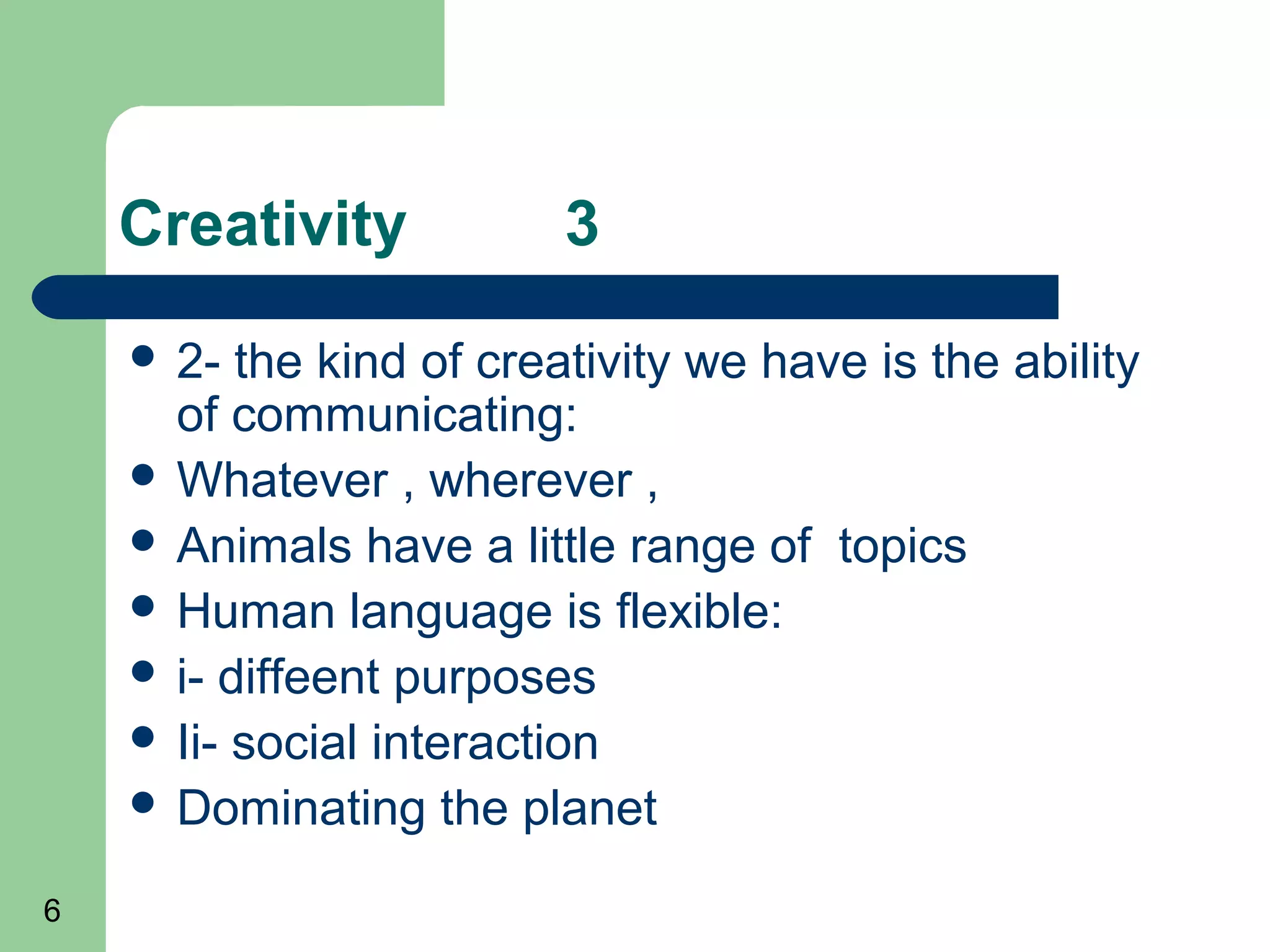Creativity           3
     2-  the kind of creativity we have is the ability
      of communicating:
     Whatever , wherever ,
     Animals have a little range of topics
     Human language is flexible:
     i- diffeent purposes
     Ii- social interaction
     Dominating the planet

6
 
